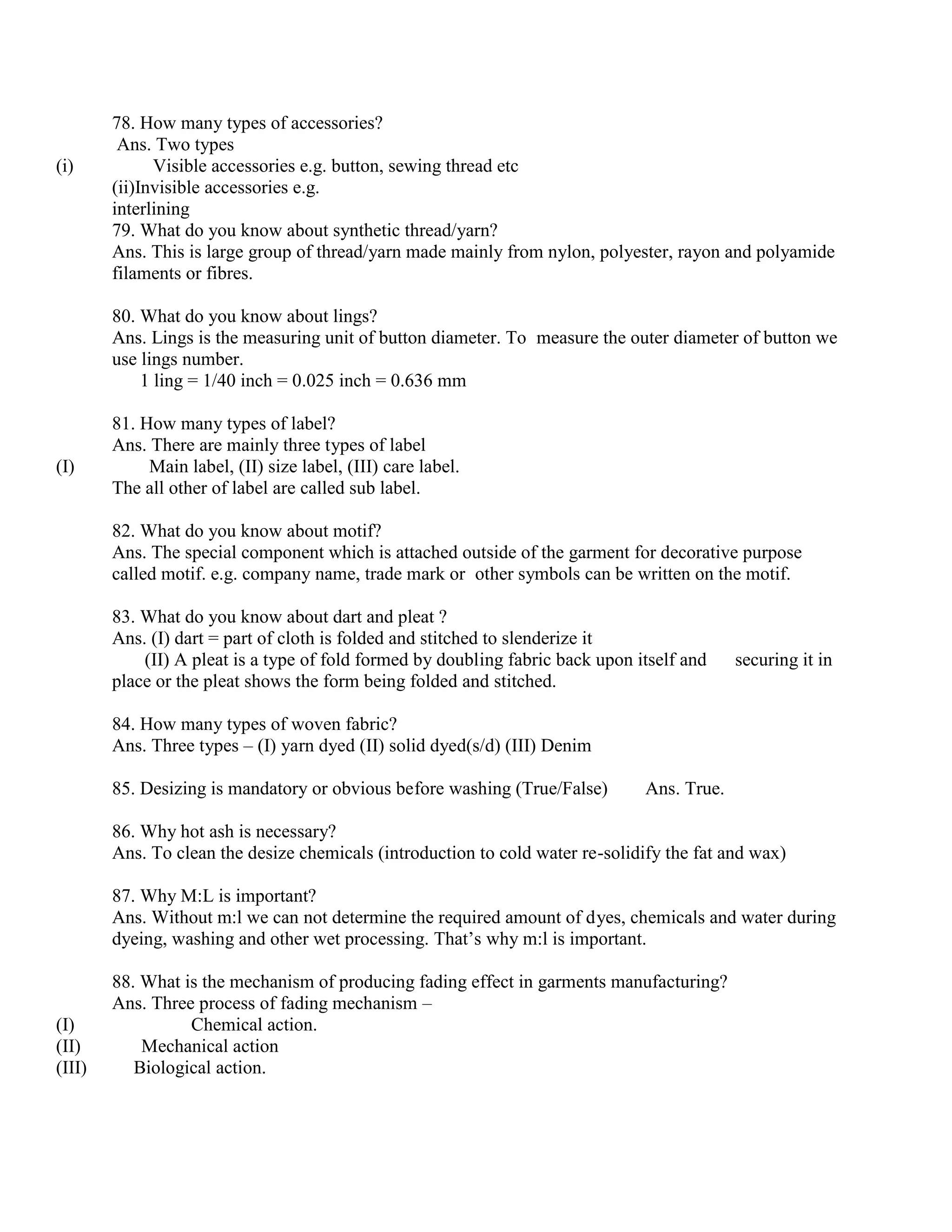 78. How many types of accessories?
Ans. Two types
(i) Visible accessories e.g. button, sewing thread etc
(ii)Invisible accessories e.g.
interlining
79. What do you know about synthetic thread/yarn?
Ans. This is large group of thread/yarn made mainly from nylon, polyester, rayon and polyamide
filaments or fibres.
80. What do you know about lings?
Ans. Lings is the measuring unit of button diameter. To measure the outer diameter of button we
use lings number.
1 ling = 1/40 inch = 0.025 inch = 0.636 mm
81. How many types of label?
Ans. There are mainly three types of label
(I) Main label, (II) size label, (III) care label.
The all other of label are called sub label.
82. What do you know about motif?
Ans. The special component which is attached outside of the garment for decorative purpose
called motif. e.g. company name, trade mark or other symbols can be written on the motif.
83. What do you know about dart and pleat ?
Ans. (I) dart = part of cloth is folded and stitched to slenderize it
(II) A pleat is a type of fold formed by doubling fabric back upon itself and securing it in
place or the pleat shows the form being folded and stitched.
84. How many types of woven fabric?
Ans. Three types – (I) yarn dyed (II) solid dyed(s/d) (III) Denim
85. Desizing is mandatory or obvious before washing (True/False) Ans. True.
86. Why hot ash is necessary?
Ans. To clean the desize chemicals (introduction to cold water re-solidify the fat and wax)
87. Why M:L is important?
Ans. Without m:l we can not determine the required amount of dyes, chemicals and water during
dyeing, washing and other wet processing. That’s why m:l is important.
88. What is the mechanism of producing fading effect in garments manufacturing?
Ans. Three process of fading mechanism –
(I) Chemical action.
(II) Mechanical action
(III) Biological action.
 