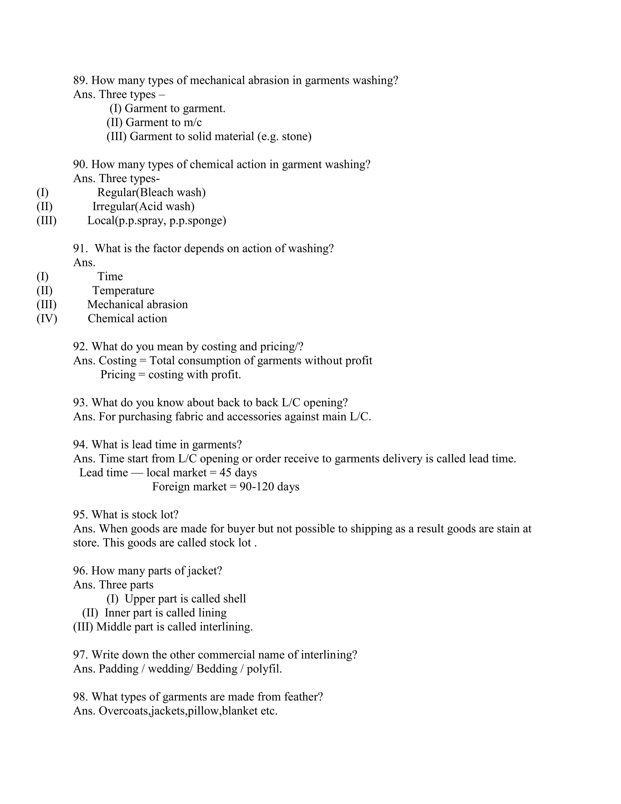 89. How many types of mechanical abrasion in garments washing?
Ans. Three types –
(I) Garment to garment.
(II) Garment to m/c
(III) Garment to solid material (e.g. stone)
90. How many types of chemical action in garment washing?
Ans. Three types-
(I) Regular(Bleach wash)
(II) Irregular(Acid wash)
(III) Local(p.p.spray, p.p.sponge)
91. What is the factor depends on action of washing?
Ans.
(I) Time
(II) Temperature
(III) Mechanical abrasion
(IV) Chemical action
92. What do you mean by costing and pricing/?
Ans. Costing = Total consumption of garments without profit
Pricing = costing with profit.
93. What do you know about back to back L/C opening?
Ans. For purchasing fabric and accessories against main L/C.
94. What is lead time in garments?
Ans. Time start from L/C opening or order receive to garments delivery is called lead time.
Lead time — local market = 45 days
Foreign market = 90-120 days
95. What is stock lot?
Ans. When goods are made for buyer but not possible to shipping as a result goods are stain at
store. This goods are called stock lot .
96. How many parts of jacket?
Ans. Three parts
(I) Upper part is called shell
(II) Inner part is called lining
(III) Middle part is called interlining.
97. Write down the other commercial name of interlining?
Ans. Padding / wedding/ Bedding / polyfil.
98. What types of garments are made from feather?
Ans. Overcoats,jackets,pillow,blanket etc.
 