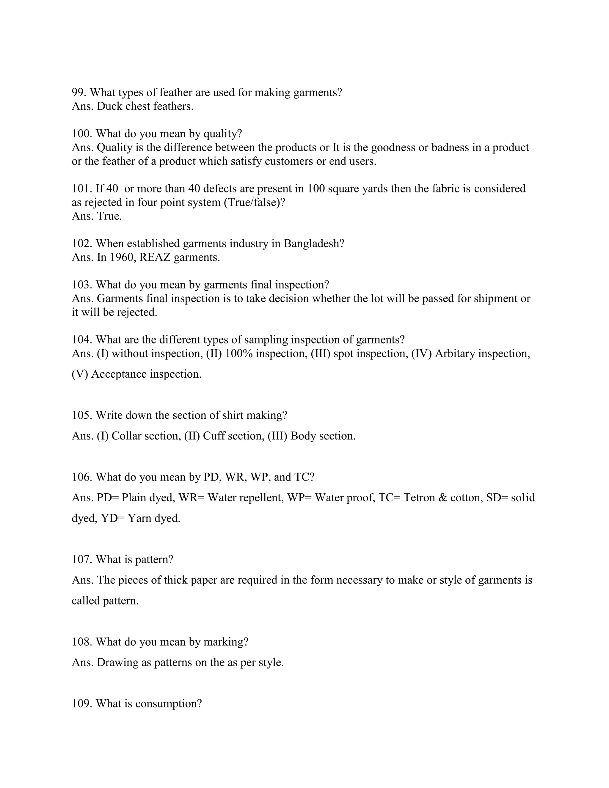 99. What types of feather are used for making garments?
Ans. Duck chest feathers.
100. What do you mean by quality?
Ans. Quality is the difference between the products or It is the goodness or badness in a product
or the feather of a product which satisfy customers or end users.
101. If 40 or more than 40 defects are present in 100 square yards then the fabric is considered
as rejected in four point system (True/false)?
Ans. True.
102. When established garments industry in Bangladesh?
Ans. In 1960, REAZ garments.
103. What do you mean by garments final inspection?
Ans. Garments final inspection is to take decision whether the lot will be passed for shipment or
it will be rejected.
104. What are the different types of sampling inspection of garments?
Ans. (I) without inspection, (II) 100% inspection, (III) spot inspection, (IV) Arbitary inspection,
(V) Acceptance inspection.
105. Write down the section of shirt making?
Ans. (I) Collar section, (II) Cuff section, (III) Body section.
106. What do you mean by PD, WR, WP, and TC?
Ans. PD= Plain dyed, WR= Water repellent, WP= Water proof, TC= Tetron & cotton, SD= solid
dyed, YD= Yarn dyed.
107. What is pattern?
Ans. The pieces of thick paper are required in the form necessary to make or style of garments is
called pattern.
108. What do you mean by marking?
Ans. Drawing as patterns on the as per style.
109. What is consumption?
 