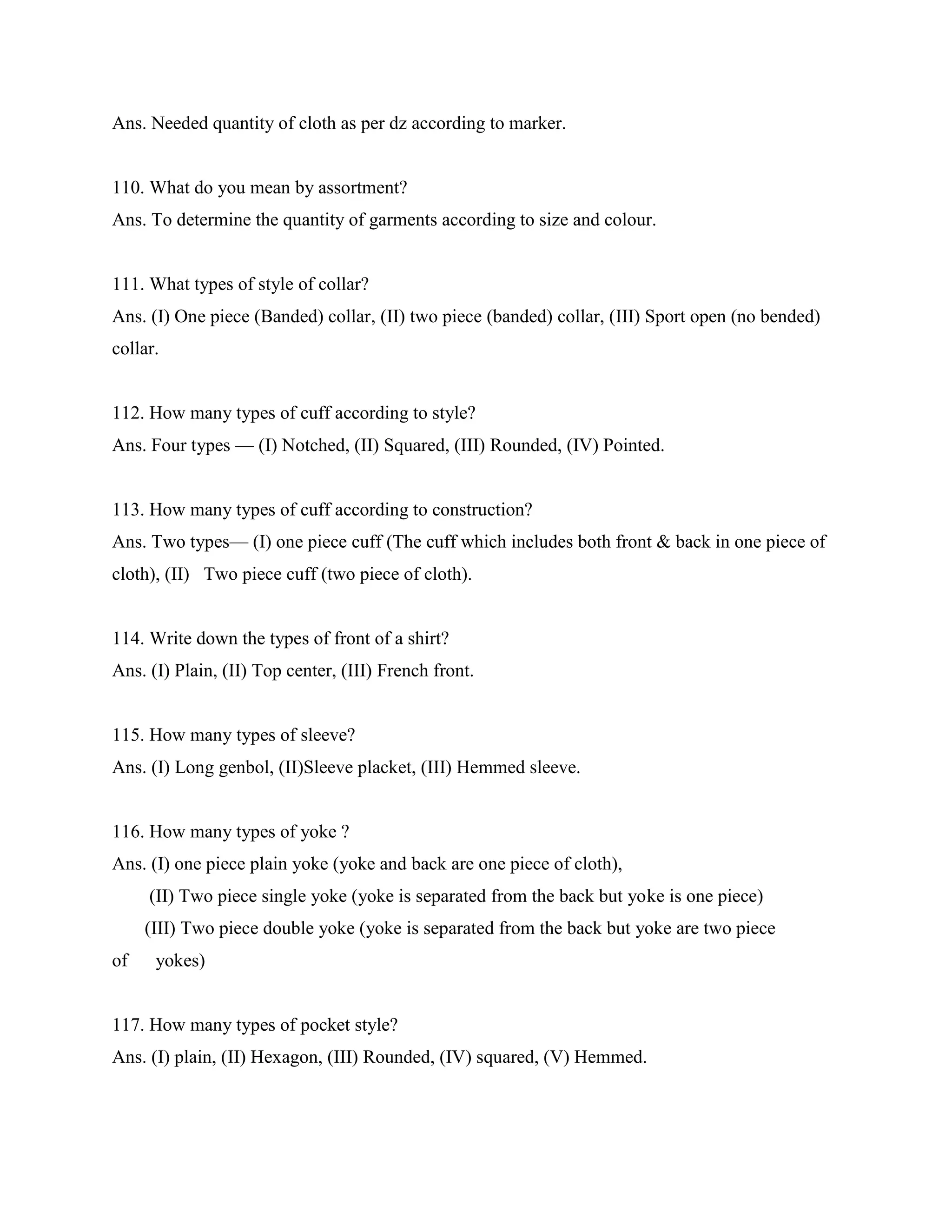 Ans. Needed quantity of cloth as per dz according to marker.
110. What do you mean by assortment?
Ans. To determine the quantity of garments according to size and colour.
111. What types of style of collar?
Ans. (I) One piece (Banded) collar, (II) two piece (banded) collar, (III) Sport open (no bended)
collar.
112. How many types of cuff according to style?
Ans. Four types — (I) Notched, (II) Squared, (III) Rounded, (IV) Pointed.
113. How many types of cuff according to construction?
Ans. Two types— (I) one piece cuff (The cuff which includes both front & back in one piece of
cloth), (II) Two piece cuff (two piece of cloth).
114. Write down the types of front of a shirt?
Ans. (I) Plain, (II) Top center, (III) French front.
115. How many types of sleeve?
Ans. (I) Long genbol, (II)Sleeve placket, (III) Hemmed sleeve.
116. How many types of yoke ?
Ans. (I) one piece plain yoke (yoke and back are one piece of cloth),
(II) Two piece single yoke (yoke is separated from the back but yoke is one piece)
(III) Two piece double yoke (yoke is separated from the back but yoke are two piece
of yokes)
117. How many types of pocket style?
Ans. (I) plain, (II) Hexagon, (III) Rounded, (IV) squared, (V) Hemmed.
 