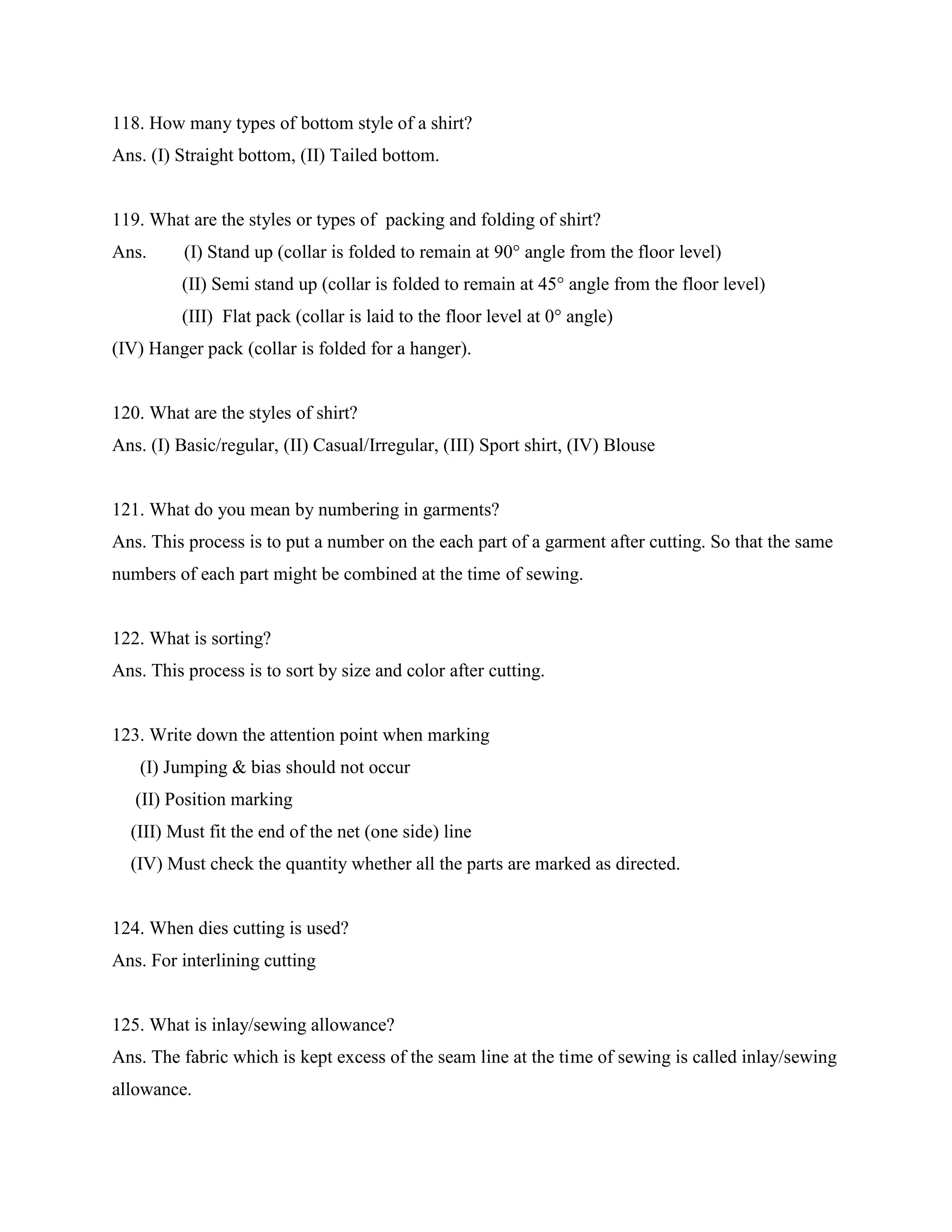 118. How many types of bottom style of a shirt?
Ans. (I) Straight bottom, (II) Tailed bottom.
119. What are the styles or types of packing and folding of shirt?
Ans. (I) Stand up (collar is folded to remain at 90° angle from the floor level)
(II) Semi stand up (collar is folded to remain at 45° angle from the floor level)
(III) Flat pack (collar is laid to the floor level at 0° angle)
(IV) Hanger pack (collar is folded for a hanger).
120. What are the styles of shirt?
Ans. (I) Basic/regular, (II) Casual/Irregular, (III) Sport shirt, (IV) Blouse
121. What do you mean by numbering in garments?
Ans. This process is to put a number on the each part of a garment after cutting. So that the same
numbers of each part might be combined at the time of sewing.
122. What is sorting?
Ans. This process is to sort by size and color after cutting.
123. Write down the attention point when marking
(I) Jumping & bias should not occur
(II) Position marking
(III) Must fit the end of the net (one side) line
(IV) Must check the quantity whether all the parts are marked as directed.
124. When dies cutting is used?
Ans. For interlining cutting
125. What is inlay/sewing allowance?
Ans. The fabric which is kept excess of the seam line at the time of sewing is called inlay/sewing
allowance.
 