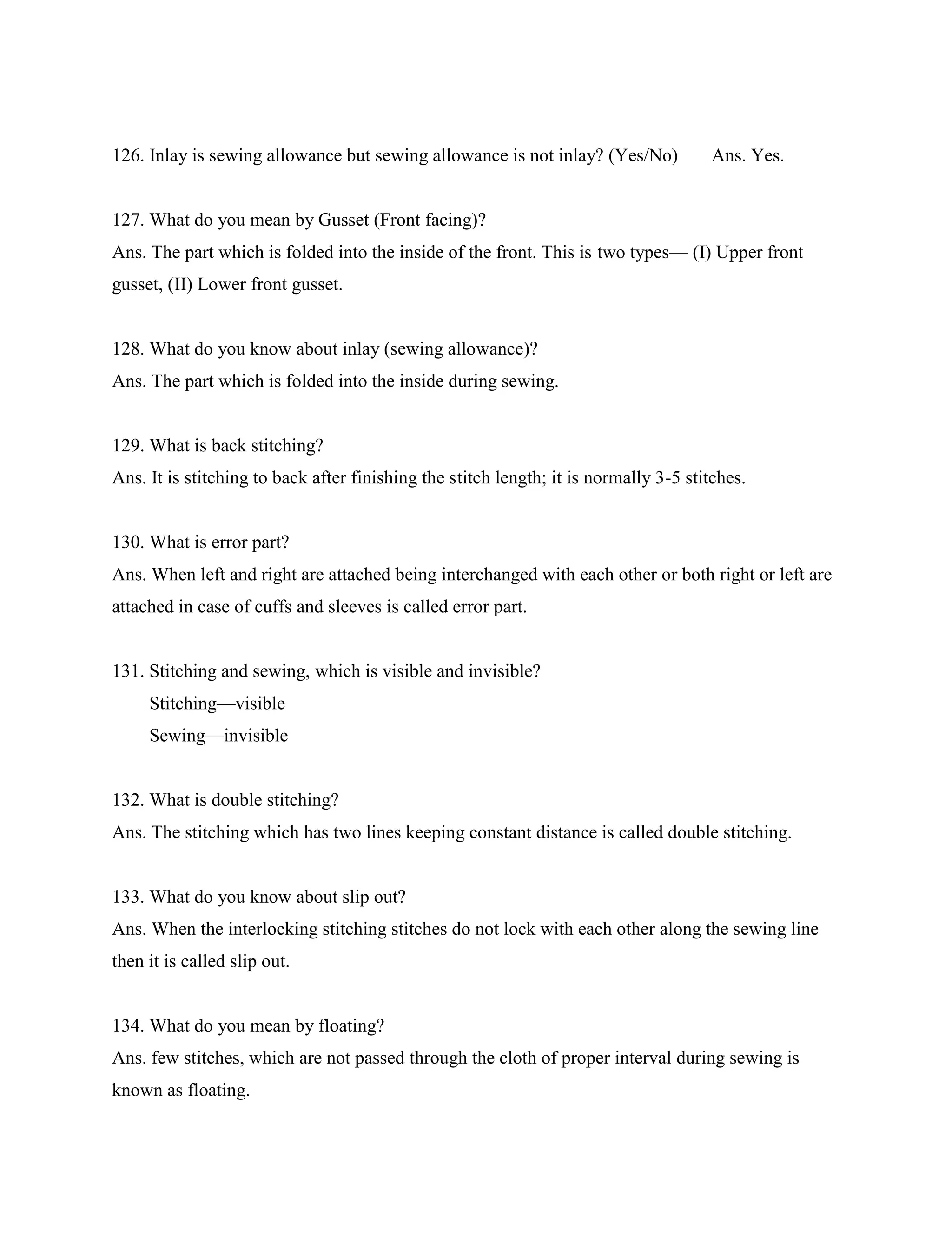 126. Inlay is sewing allowance but sewing allowance is not inlay? (Yes/No) Ans. Yes.
127. What do you mean by Gusset (Front facing)?
Ans. The part which is folded into the inside of the front. This is two types— (I) Upper front
gusset, (II) Lower front gusset.
128. What do you know about inlay (sewing allowance)?
Ans. The part which is folded into the inside during sewing.
129. What is back stitching?
Ans. It is stitching to back after finishing the stitch length; it is normally 3-5 stitches.
130. What is error part?
Ans. When left and right are attached being interchanged with each other or both right or left are
attached in case of cuffs and sleeves is called error part.
131. Stitching and sewing, which is visible and invisible?
Stitching—visible
Sewing—invisible
132. What is double stitching?
Ans. The stitching which has two lines keeping constant distance is called double stitching.
133. What do you know about slip out?
Ans. When the interlocking stitching stitches do not lock with each other along the sewing line
then it is called slip out.
134. What do you mean by floating?
Ans. few stitches, which are not passed through the cloth of proper interval during sewing is
known as floating.
 