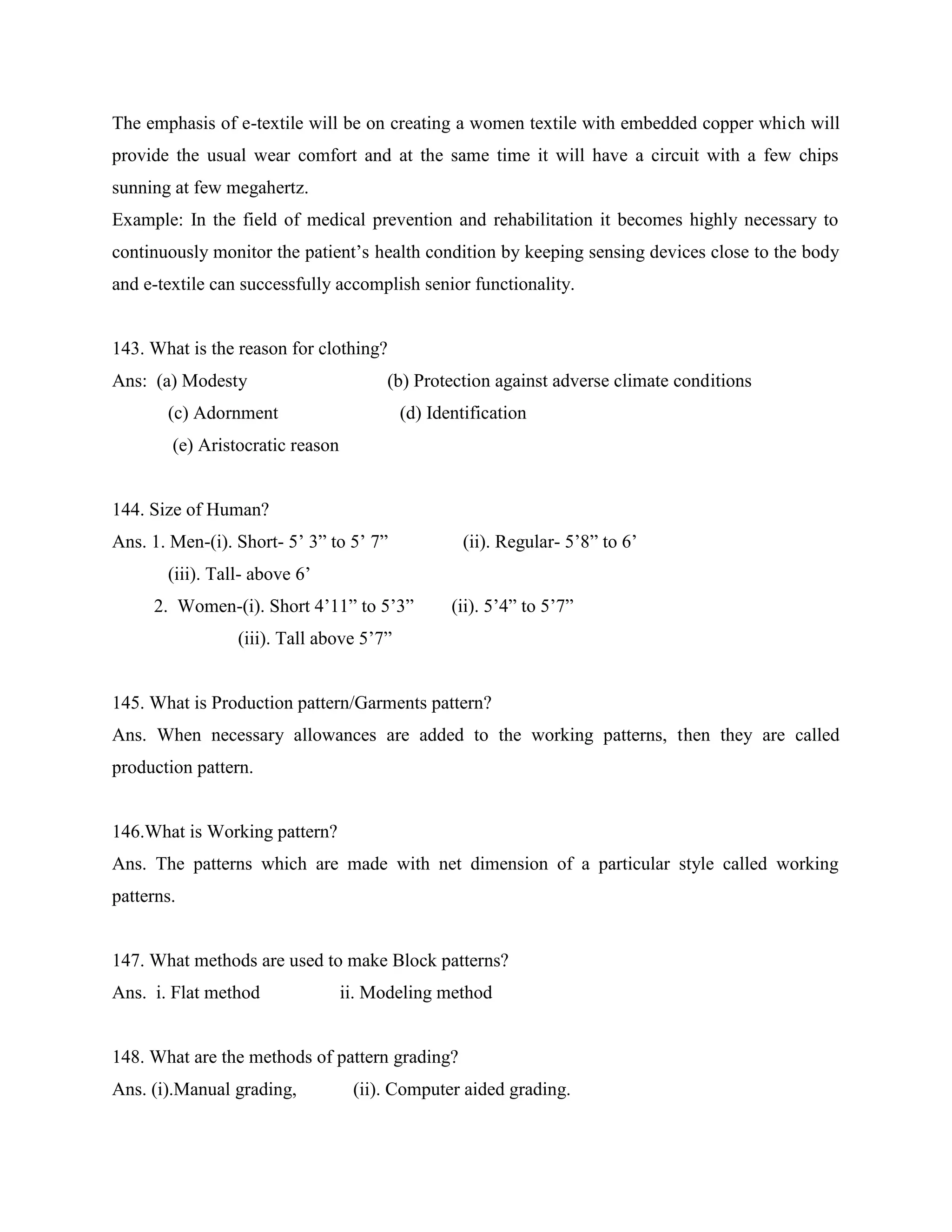 The emphasis of e-textile will be on creating a women textile with embedded copper which will
provide the usual wear comfort and at the same time it will have a circuit with a few chips
sunning at few megahertz.
Example: In the field of medical prevention and rehabilitation it becomes highly necessary to
continuously monitor the patient’s health condition by keeping sensing devices close to the body
and e-textile can successfully accomplish senior functionality.
143. What is the reason for clothing?
Ans: (a) Modesty (b) Protection against adverse climate conditions
(c) Adornment (d) Identification
(e) Aristocratic reason
144. Size of Human?
Ans. 1. Men-(i). Short- 5’ 3” to 5’ 7” (ii). Regular- 5’8” to 6’
(iii). Tall- above 6’
2. Women-(i). Short 4’11” to 5’3” (ii). 5’4” to 5’7”
(iii). Tall above 5’7”
145. What is Production pattern/Garments pattern?
Ans. When necessary allowances are added to the working patterns, then they are called
production pattern.
146.What is Working pattern?
Ans. The patterns which are made with net dimension of a particular style called working
patterns.
147. What methods are used to make Block patterns?
Ans. i. Flat method ii. Modeling method
148. What are the methods of pattern grading?
Ans. (i).Manual grading, (ii). Computer aided grading.
 