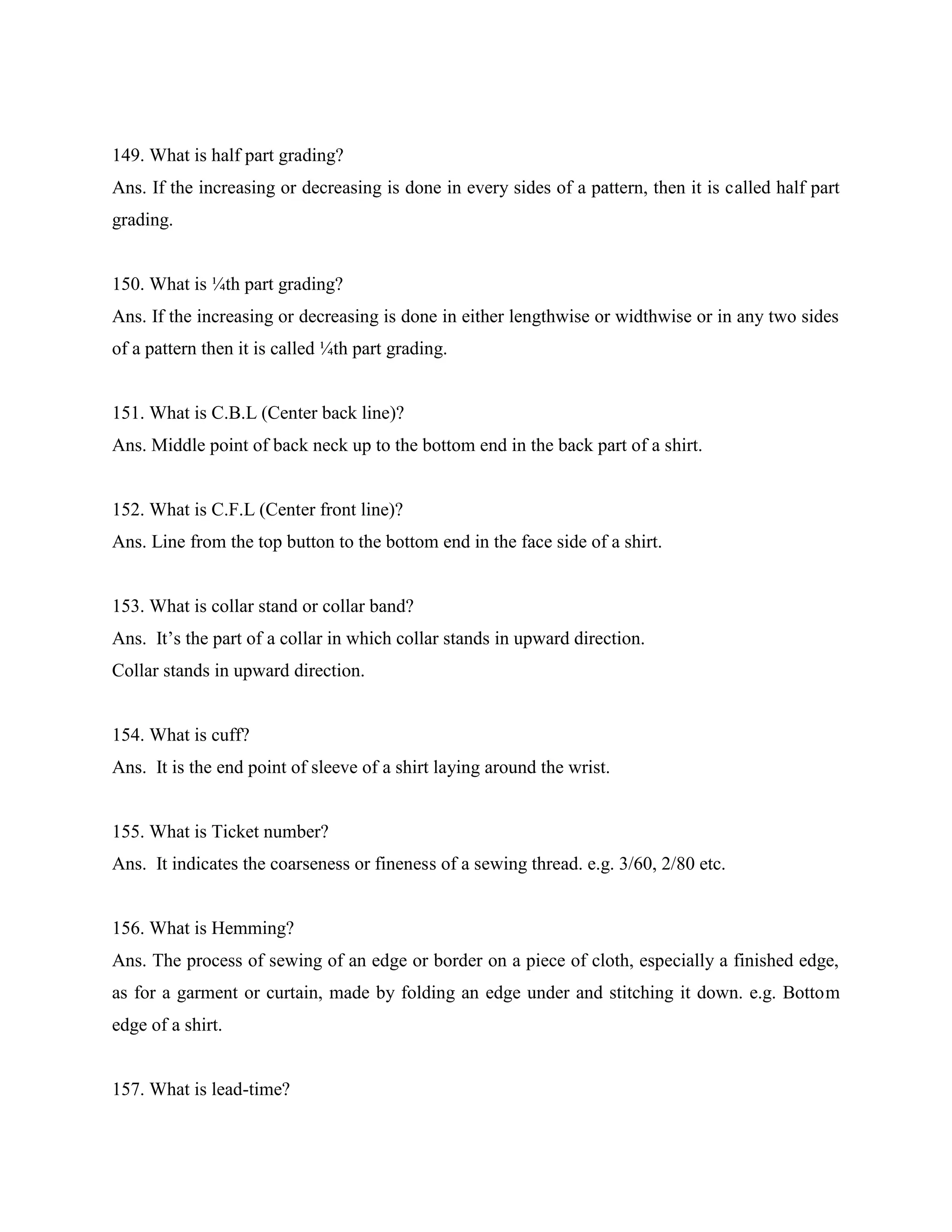 149. What is half part grading?
Ans. If the increasing or decreasing is done in every sides of a pattern, then it is called half part
grading.
150. What is ¼th part grading?
Ans. If the increasing or decreasing is done in either lengthwise or widthwise or in any two sides
of a pattern then it is called ¼th part grading.
151. What is C.B.L (Center back line)?
Ans. Middle point of back neck up to the bottom end in the back part of a shirt.
152. What is C.F.L (Center front line)?
Ans. Line from the top button to the bottom end in the face side of a shirt.
153. What is collar stand or collar band?
Ans. It’s the part of a collar in which collar stands in upward direction.
Collar stands in upward direction.
154. What is cuff?
Ans. It is the end point of sleeve of a shirt laying around the wrist.
155. What is Ticket number?
Ans. It indicates the coarseness or fineness of a sewing thread. e.g. 3/60, 2/80 etc.
156. What is Hemming?
Ans. The process of sewing of an edge or border on a piece of cloth, especially a finished edge,
as for a garment or curtain, made by folding an edge under and stitching it down. e.g. Bottom
edge of a shirt.
157. What is lead-time?
 