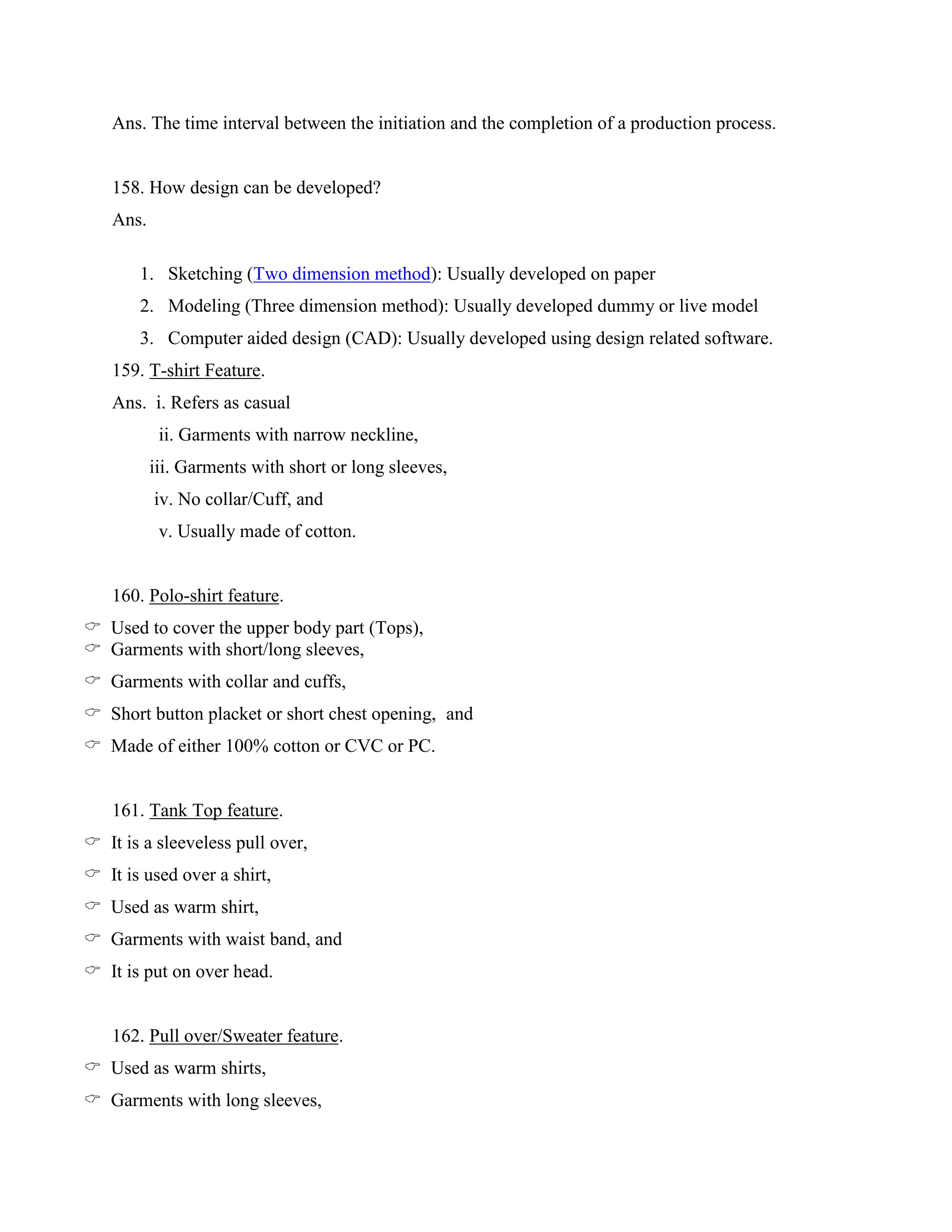 Ans. The time interval between the initiation and the completion of a production process.
158. How design can be developed?
Ans.
1. Sketching (Two dimension method): Usually developed on paper
2. Modeling (Three dimension method): Usually developed dummy or live model
3. Computer aided design (CAD): Usually developed using design related software.
159. T-shirt Feature.
Ans. i. Refers as casual
ii. Garments with narrow neckline,
iii. Garments with short or long sleeves,
iv. No collar/Cuff, and
v. Usually made of cotton.
160. Polo-shirt feature.
 Used to cover the upper body part (Tops),
 Garments with short/long sleeves,
 Garments with collar and cuffs,
 Short button placket or short chest opening, and
 Made of either 100% cotton or CVC or PC.
161. Tank Top feature.
 It is a sleeveless pull over,
 It is used over a shirt,
 Used as warm shirt,
 Garments with waist band, and
 It is put on over head.
162. Pull over/Sweater feature.
 Used as warm shirts,
 Garments with long sleeves,
 