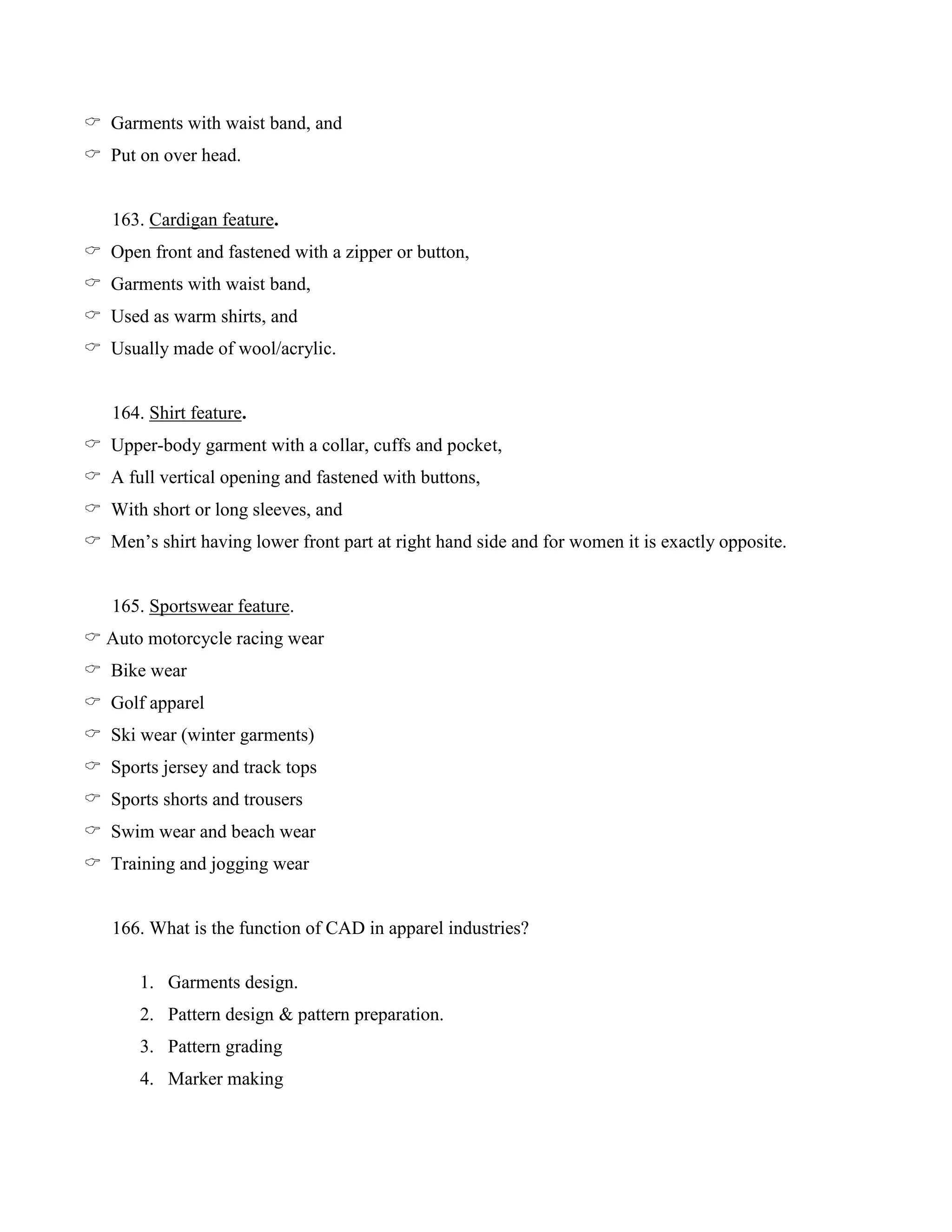  Garments with waist band, and
 Put on over head.
163. Cardigan feature.
 Open front and fastened with a zipper or button,
 Garments with waist band,
 Used as warm shirts, and
 Usually made of wool/acrylic.
164. Shirt feature.
 Upper-body garment with a collar, cuffs and pocket,
 A full vertical opening and fastened with buttons,
 With short or long sleeves, and
 Men’s shirt having lower front part at right hand side and for women it is exactly opposite.
165. Sportswear feature.
 Auto motorcycle racing wear
 Bike wear
 Golf apparel
 Ski wear (winter garments)
 Sports jersey and track tops
 Sports shorts and trousers
 Swim wear and beach wear
 Training and jogging wear
166. What is the function of CAD in apparel industries?
1. Garments design.
2. Pattern design & pattern preparation.
3. Pattern grading
4. Marker making
 