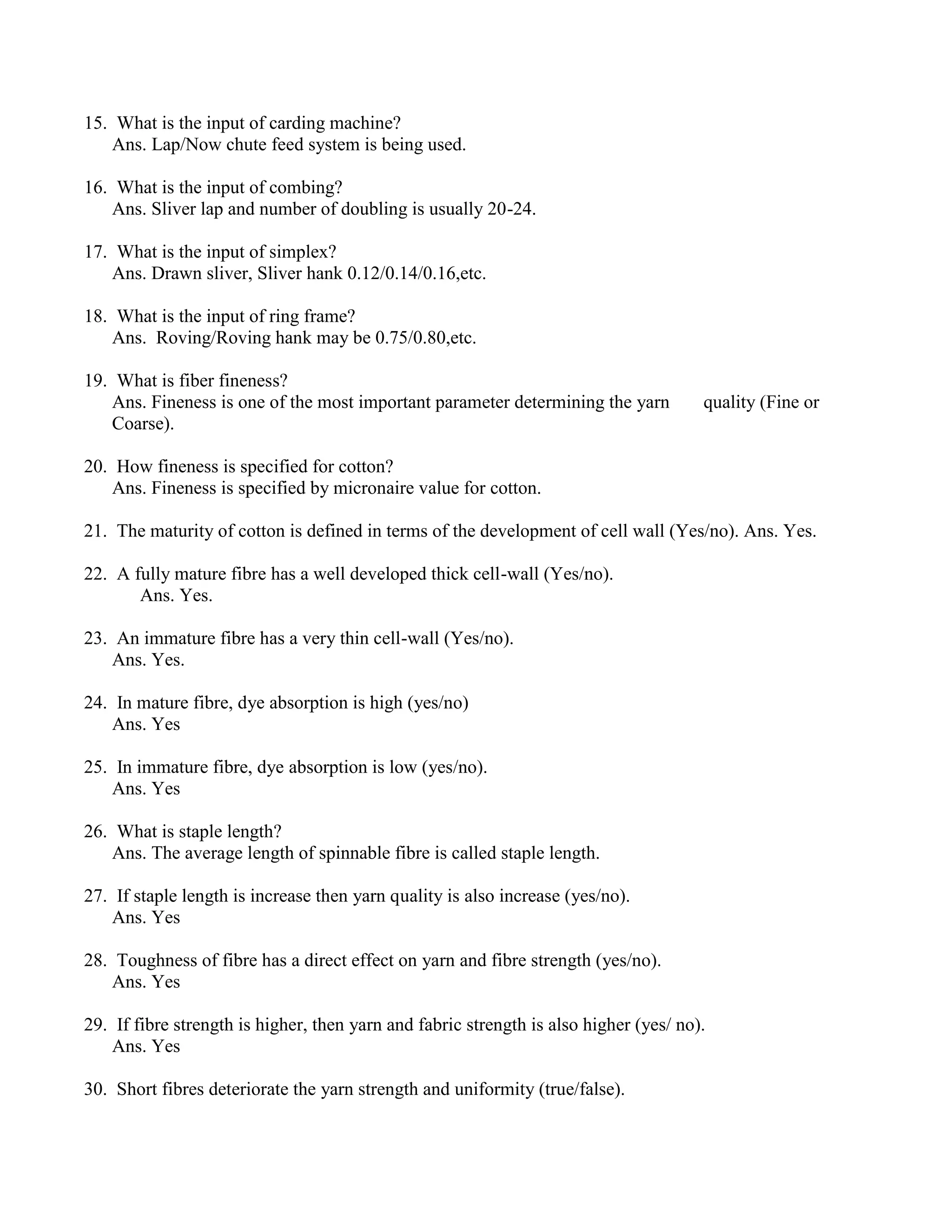 15. What is the input of carding machine?
Ans. Lap/Now chute feed system is being used.
16. What is the input of combing?
Ans. Sliver lap and number of doubling is usually 20-24.
17. What is the input of simplex?
Ans. Drawn sliver, Sliver hank 0.12/0.14/0.16,etc.
18. What is the input of ring frame?
Ans. Roving/Roving hank may be 0.75/0.80,etc.
19. What is fiber fineness?
Ans. Fineness is one of the most important parameter determining the yarn quality (Fine or
Coarse).
20. How fineness is specified for cotton?
Ans. Fineness is specified by micronaire value for cotton.
21. The maturity of cotton is defined in terms of the development of cell wall (Yes/no). Ans. Yes.
22. A fully mature fibre has a well developed thick cell-wall (Yes/no).
Ans. Yes.
23. An immature fibre has a very thin cell-wall (Yes/no).
Ans. Yes.
24. In mature fibre, dye absorption is high (yes/no)
Ans. Yes
25. In immature fibre, dye absorption is low (yes/no).
Ans. Yes
26. What is staple length?
Ans. The average length of spinnable fibre is called staple length.
27. If staple length is increase then yarn quality is also increase (yes/no).
Ans. Yes
28. Toughness of fibre has a direct effect on yarn and fibre strength (yes/no).
Ans. Yes
29. If fibre strength is higher, then yarn and fabric strength is also higher (yes/ no).
Ans. Yes
30. Short fibres deteriorate the yarn strength and uniformity (true/false).
 