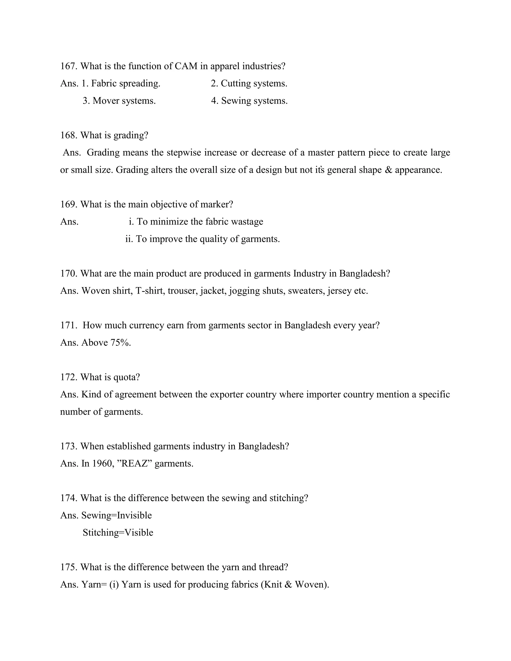 167. What is the function of CAM in apparel industries?
Ans. 1. Fabric spreading. 2. Cutting systems.
3. Mover systems. 4. Sewing systems.
168. What is grading?
Ans. Grading means the stepwise increase or decrease of a master pattern piece to create large
or small size. Grading alters the overall size of a design but not it̕s general shape & appearance.
169. What is the main objective of marker?
Ans. i. To minimize the fabric wastage
ii. To improve the quality of garments.
170. What are the main product are produced in garments Industry in Bangladesh?
Ans. Woven shirt, T-shirt, trouser, jacket, jogging shuts, sweaters, jersey etc.
171. How much currency earn from garments sector in Bangladesh every year?
Ans. Above 75%.
172. What is quota?
Ans. Kind of agreement between the exporter country where importer country mention a specific
number of garments.
173. When established garments industry in Bangladesh?
Ans. In 1960, ”REAZ” garments.
174. What is the difference between the sewing and stitching?
Ans. Sewing=Invisible
Stitching=Visible
175. What is the difference between the yarn and thread?
Ans. Yarn= (i) Yarn is used for producing fabrics (Knit & Woven).
 