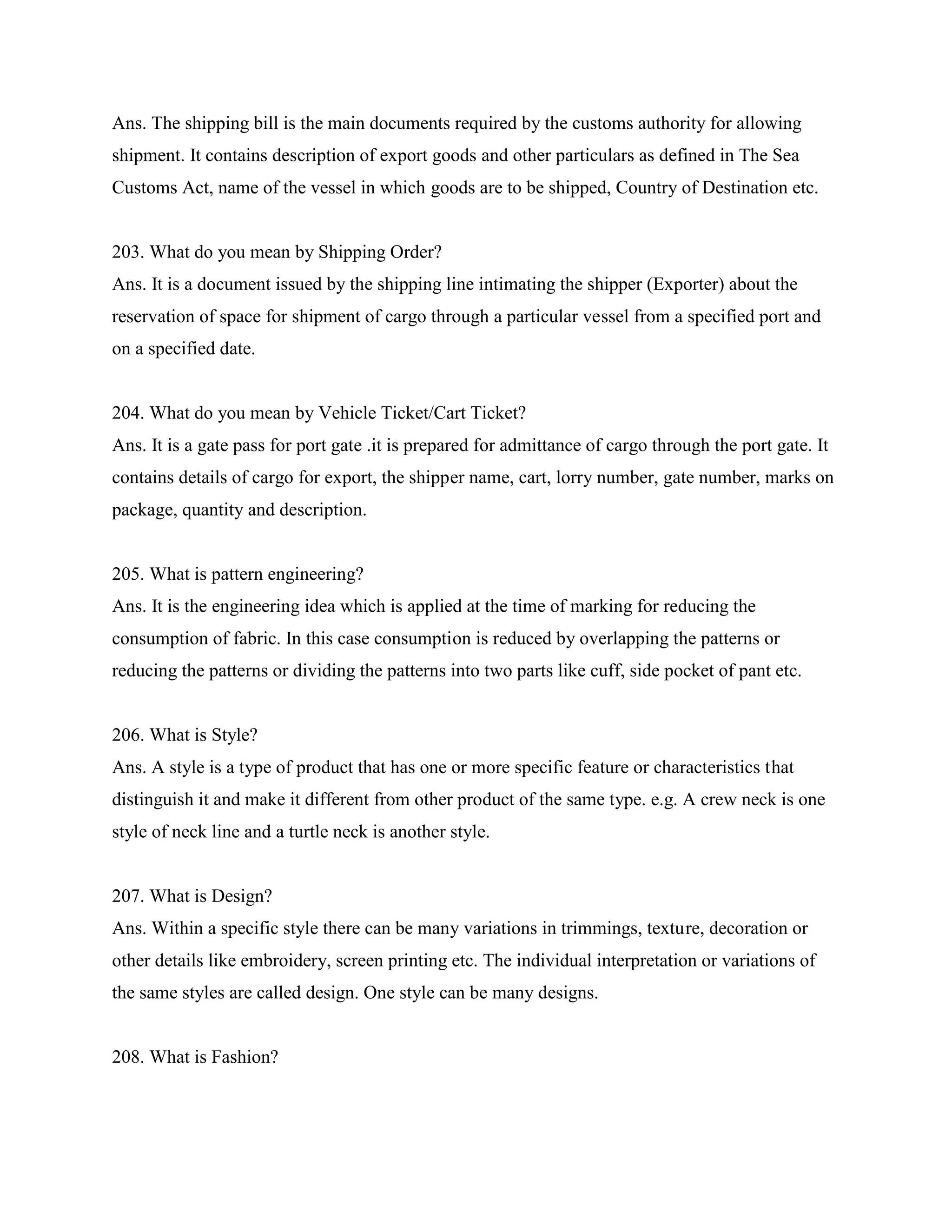 Ans. The shipping bill is the main documents required by the customs authority for allowing
shipment. It contains description of export goods and other particulars as defined in The Sea
Customs Act, name of the vessel in which goods are to be shipped, Country of Destination etc.
203. What do you mean by Shipping Order?
Ans. It is a document issued by the shipping line intimating the shipper (Exporter) about the
reservation of space for shipment of cargo through a particular vessel from a specified port and
on a specified date.
204. What do you mean by Vehicle Ticket/Cart Ticket?
Ans. It is a gate pass for port gate .it is prepared for admittance of cargo through the port gate. It
contains details of cargo for export, the shipper name, cart, lorry number, gate number, marks on
package, quantity and description.
205. What is pattern engineering?
Ans. It is the engineering idea which is applied at the time of marking for reducing the
consumption of fabric. In this case consumption is reduced by overlapping the patterns or
reducing the patterns or dividing the patterns into two parts like cuff, side pocket of pant etc.
206. What is Style?
Ans. A style is a type of product that has one or more specific feature or characteristics that
distinguish it and make it different from other product of the same type. e.g. A crew neck is one
style of neck line and a turtle neck is another style.
207. What is Design?
Ans. Within a specific style there can be many variations in trimmings, texture, decoration or
other details like embroidery, screen printing etc. The individual interpretation or variations of
the same styles are called design. One style can be many designs.
208. What is Fashion?
 