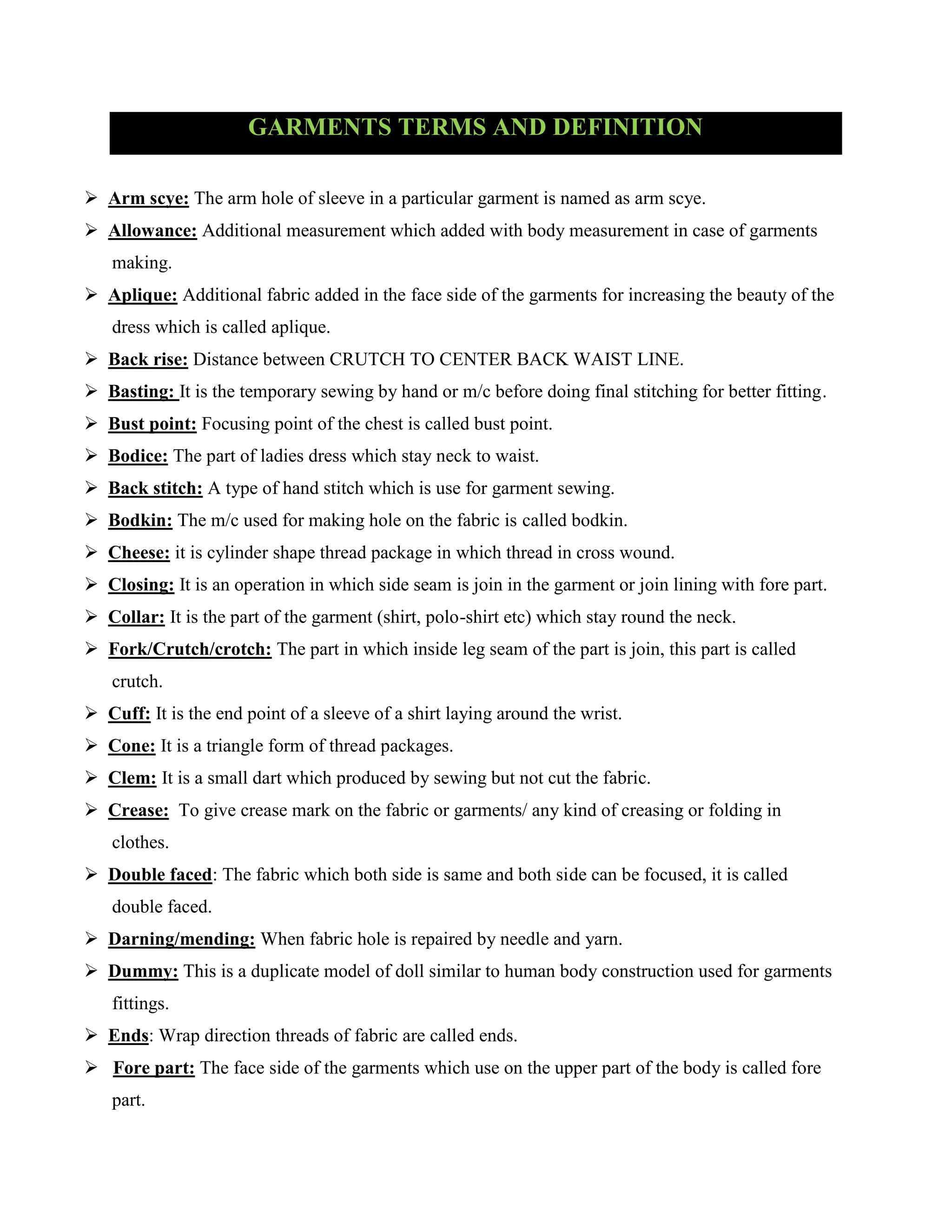 GARMENTS TERMS AND DEFINITION
 Arm scye: The arm hole of sleeve in a particular garment is named as arm scye.
 Allowance: Additional measurement which added with body measurement in case of garments
making.
 Aplique: Additional fabric added in the face side of the garments for increasing the beauty of the
dress which is called aplique.
 Back rise: Distance between CRUTCH TO CENTER BACK WAIST LINE.
 Basting: It is the temporary sewing by hand or m/c before doing final stitching for better fitting.
 Bust point: Focusing point of the chest is called bust point.
 Bodice: The part of ladies dress which stay neck to waist.
 Back stitch: A type of hand stitch which is use for garment sewing.
 Bodkin: The m/c used for making hole on the fabric is called bodkin.
 Cheese: it is cylinder shape thread package in which thread in cross wound.
 Closing: It is an operation in which side seam is join in the garment or join lining with fore part.
 Collar: It is the part of the garment (shirt, polo-shirt etc) which stay round the neck.
 Fork/Crutch/crotch: The part in which inside leg seam of the part is join, this part is called
crutch.
 Cuff: It is the end point of a sleeve of a shirt laying around the wrist.
 Cone: It is a triangle form of thread packages.
 Clem: It is a small dart which produced by sewing but not cut the fabric.
 Crease: To give crease mark on the fabric or garments/ any kind of creasing or folding in
clothes.
 Double faced: The fabric which both side is same and both side can be focused, it is called
double faced.
 Darning/mending: When fabric hole is repaired by needle and yarn.
 Dummy: This is a duplicate model of doll similar to human body construction used for garments
fittings.
 Ends: Wrap direction threads of fabric are called ends.
 Fore part: The face side of the garments which use on the upper part of the body is called fore
part.
 