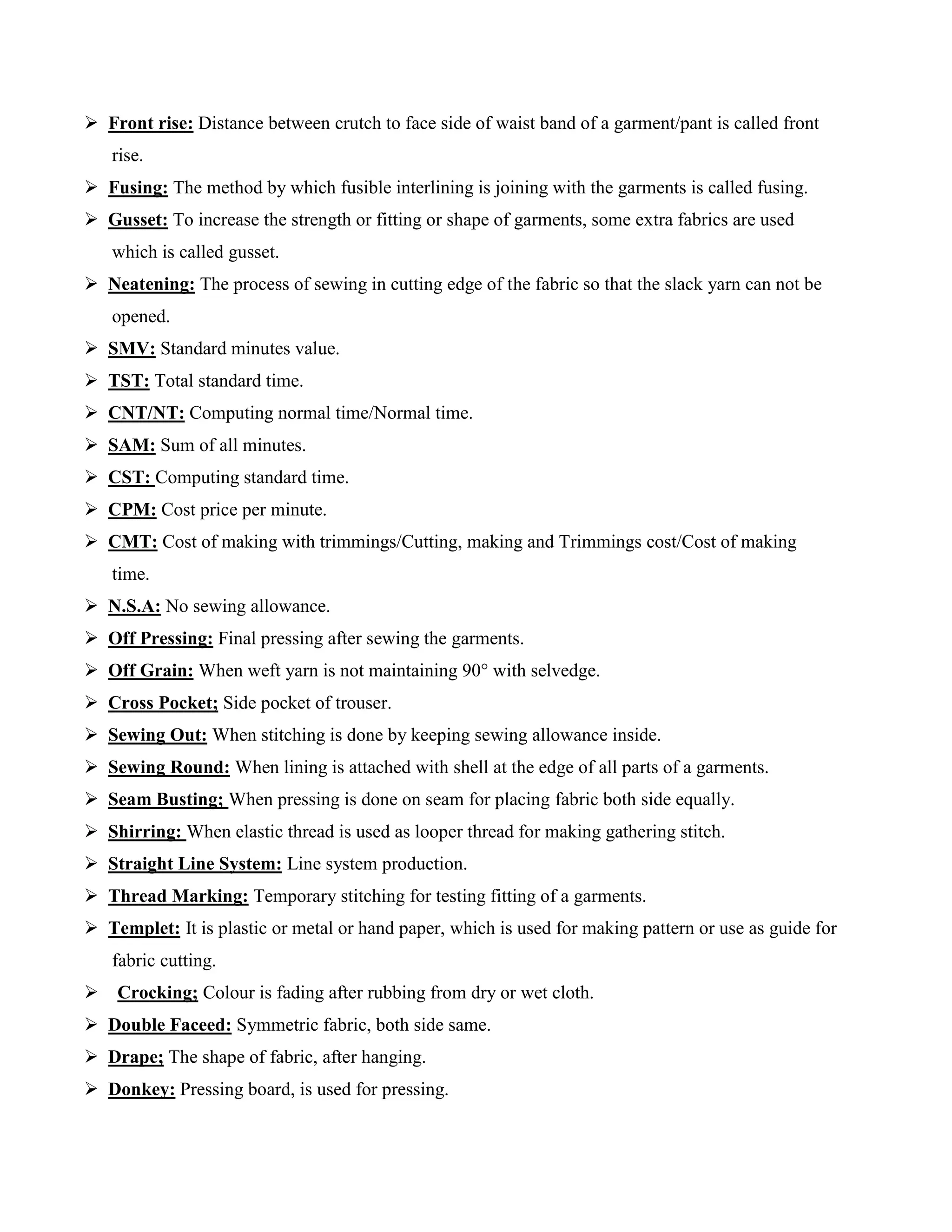  Front rise: Distance between crutch to face side of waist band of a garment/pant is called front
rise.
 Fusing: The method by which fusible interlining is joining with the garments is called fusing.
 Gusset: To increase the strength or fitting or shape of garments, some extra fabrics are used
which is called gusset.
 Neatening: The process of sewing in cutting edge of the fabric so that the slack yarn can not be
opened.
 SMV: Standard minutes value.
 TST: Total standard time.
 CNT/NT: Computing normal time/Normal time.
 SAM: Sum of all minutes.
 CST: Computing standard time.
 CPM: Cost price per minute.
 CMT: Cost of making with trimmings/Cutting, making and Trimmings cost/Cost of making
time.
 N.S.A: No sewing allowance.
 Off Pressing: Final pressing after sewing the garments.
 Off Grain: When weft yarn is not maintaining 90° with selvedge.
 Cross Pocket; Side pocket of trouser.
 Sewing Out: When stitching is done by keeping sewing allowance inside.
 Sewing Round: When lining is attached with shell at the edge of all parts of a garments.
 Seam Busting; When pressing is done on seam for placing fabric both side equally.
 Shirring: When elastic thread is used as looper thread for making gathering stitch.
 Straight Line System: Line system production.
 Thread Marking: Temporary stitching for testing fitting of a garments.
 Templet: It is plastic or metal or hand paper, which is used for making pattern or use as guide for
fabric cutting.
 Crocking; Colour is fading after rubbing from dry or wet cloth.
 Double Faceed: Symmetric fabric, both side same.
 Drape; The shape of fabric, after hanging.
 Donkey: Pressing board, is used for pressing.
 