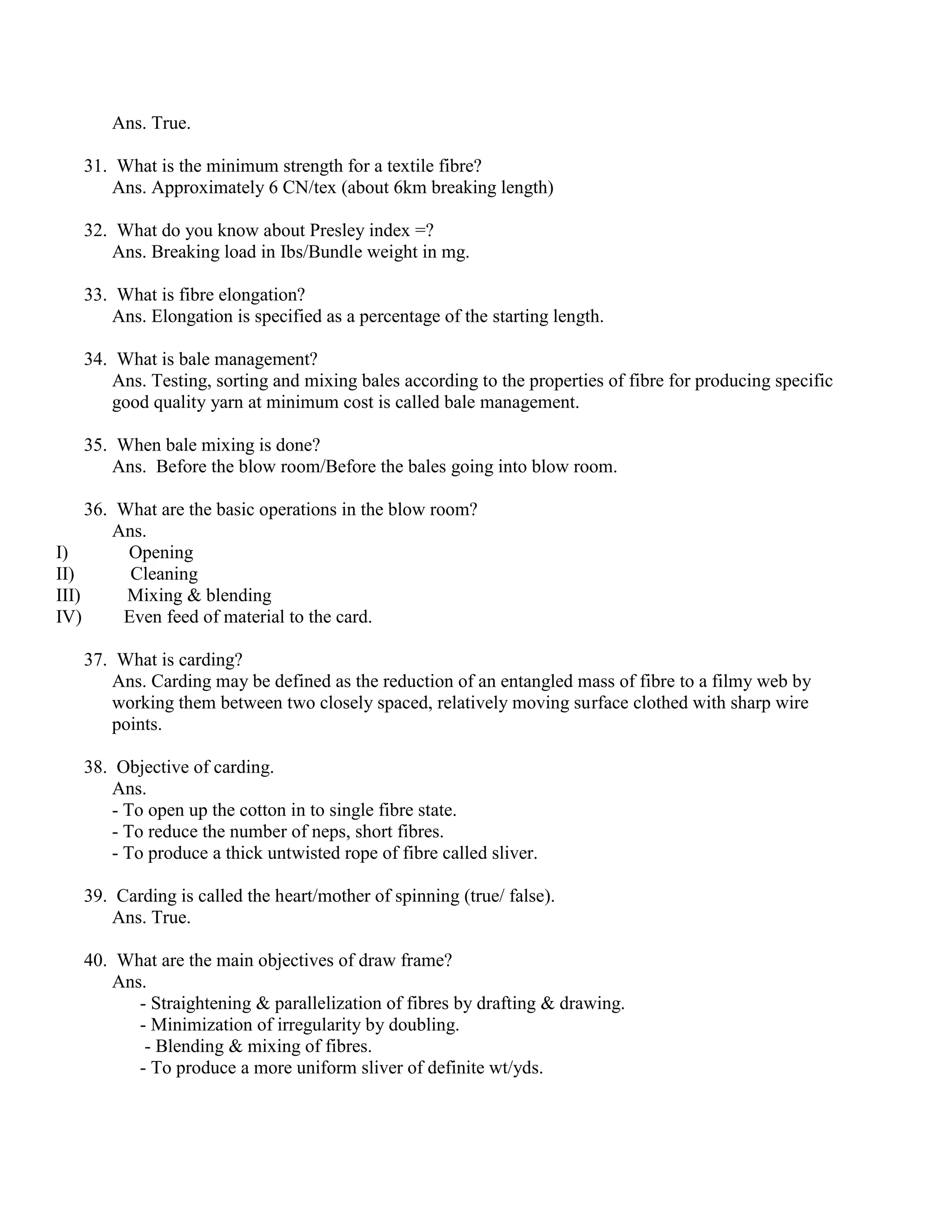 Ans. True.
31. What is the minimum strength for a textile fibre?
Ans. Approximately 6 CN/tex (about 6km breaking length)
32. What do you know about Presley index =?
Ans. Breaking load in Ibs/Bundle weight in mg.
33. What is fibre elongation?
Ans. Elongation is specified as a percentage of the starting length.
34. What is bale management?
Ans. Testing, sorting and mixing bales according to the properties of fibre for producing specific
good quality yarn at minimum cost is called bale management.
35. When bale mixing is done?
Ans. Before the blow room/Before the bales going into blow room.
36. What are the basic operations in the blow room?
Ans.
I) Opening
II) Cleaning
III) Mixing & blending
IV) Even feed of material to the card.
37. What is carding?
Ans. Carding may be defined as the reduction of an entangled mass of fibre to a filmy web by
working them between two closely spaced, relatively moving surface clothed with sharp wire
points.
38. Objective of carding.
Ans.
- To open up the cotton in to single fibre state.
- To reduce the number of neps, short fibres.
- To produce a thick untwisted rope of fibre called sliver.
39. Carding is called the heart/mother of spinning (true/ false).
Ans. True.
40. What are the main objectives of draw frame?
Ans.
- Straightening & parallelization of fibres by drafting & drawing.
- Minimization of irregularity by doubling.
- Blending & mixing of fibres.
- To produce a more uniform sliver of definite wt/yds.
 