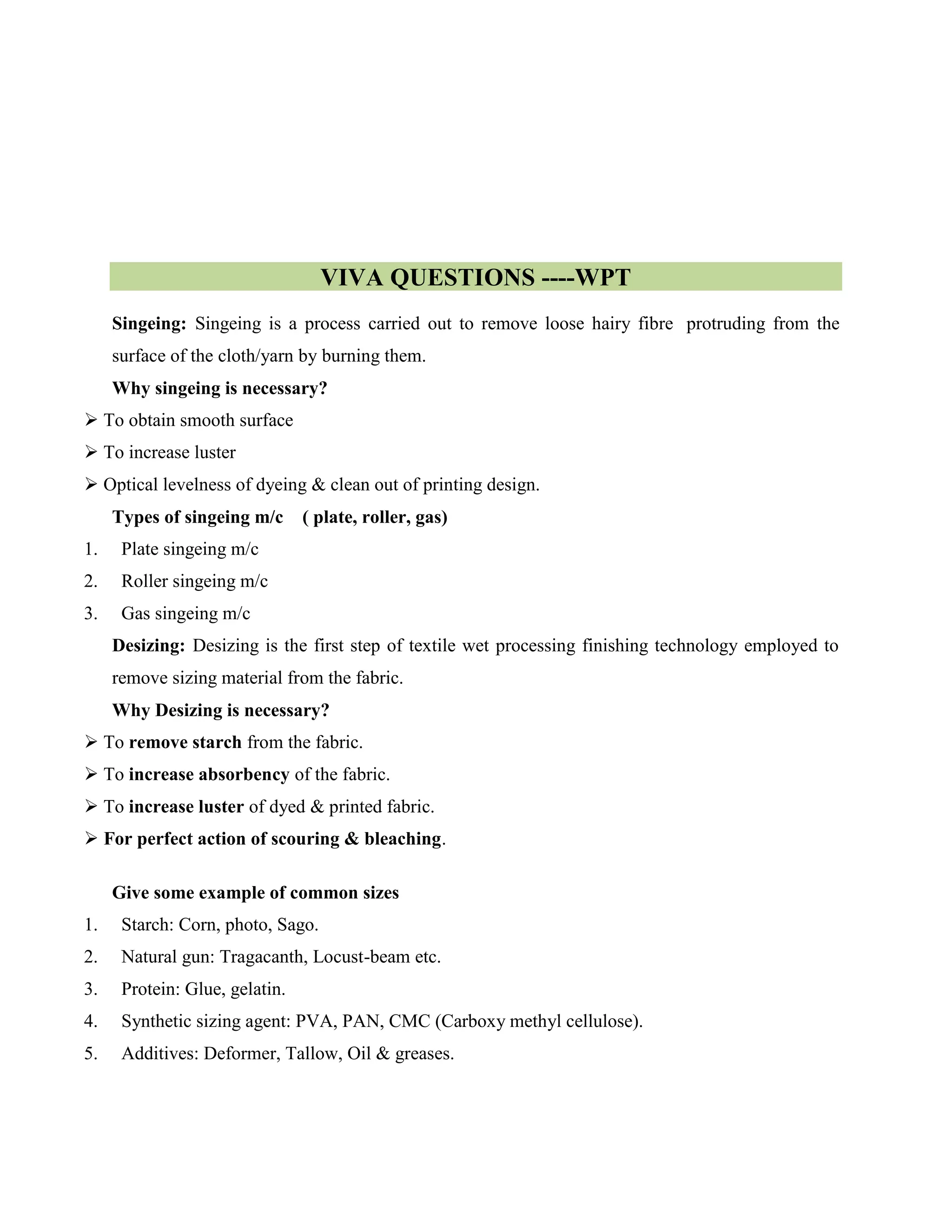 VIVA QUESTIONS ----WPT
Singeing: Singeing is a process carried out to remove loose hairy fibre protruding from the
surface of the cloth/yarn by burning them.
Why singeing is necessary?
 To obtain smooth surface
 To increase luster
 Optical levelness of dyeing & clean out of printing design.
Types of singeing m/c ( plate, roller, gas)
1. Plate singeing m/c
2. Roller singeing m/c
3. Gas singeing m/c
Desizing: Desizing is the first step of textile wet processing finishing technology employed to
remove sizing material from the fabric.
Why Desizing is necessary?
 To remove starch from the fabric.
 To increase absorbency of the fabric.
 To increase luster of dyed & printed fabric.
 For perfect action of scouring & bleaching.
Give some example of common sizes
1. Starch: Corn, photo, Sago.
2. Natural gun: Tragacanth, Locust-beam etc.
3. Protein: Glue, gelatin.
4. Synthetic sizing agent: PVA, PAN, CMC (Carboxy methyl cellulose).
5. Additives: Deformer, Tallow, Oil & greases.
 