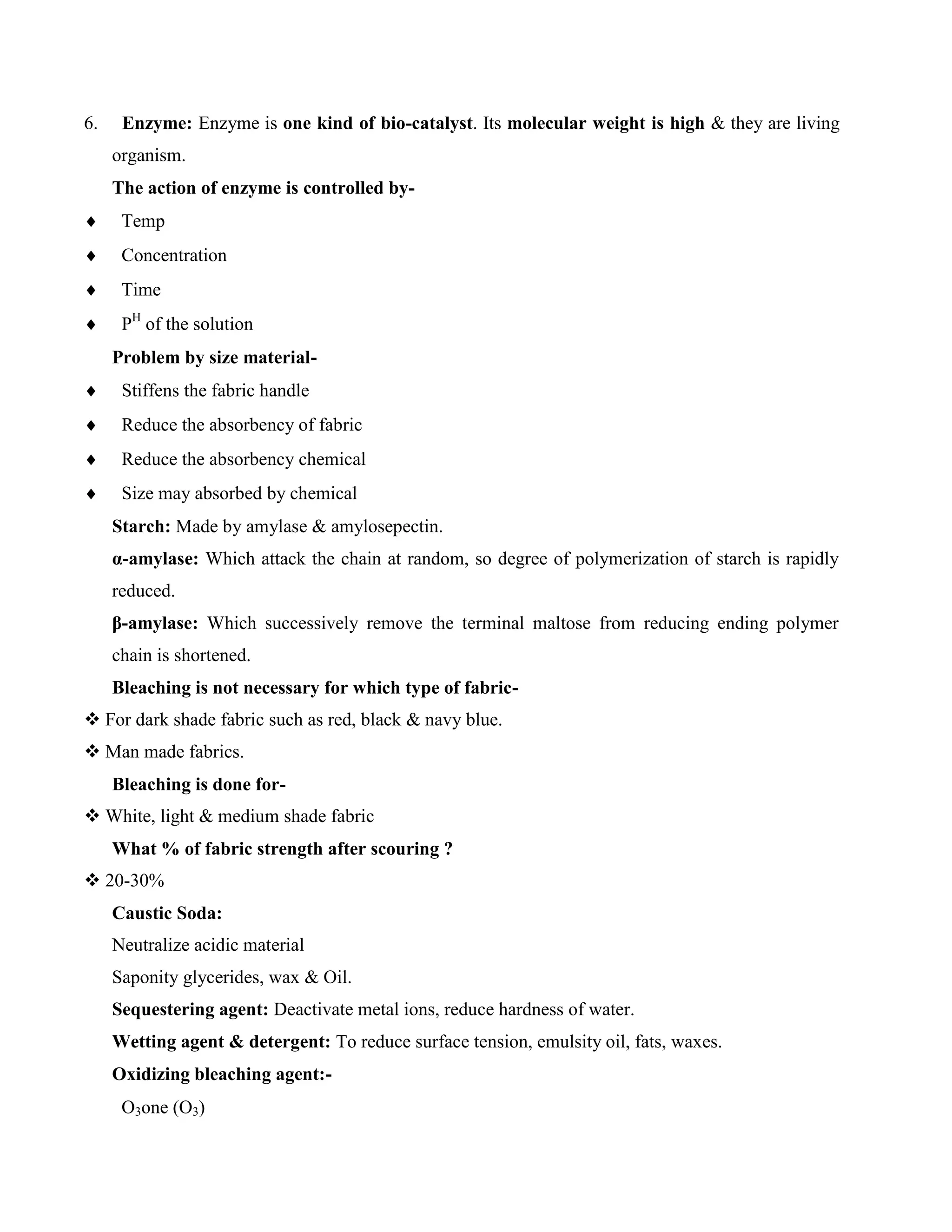 6. Enzyme: Enzyme is one kind of bio-catalyst. Its molecular weight is high & they are living
organism.
The action of enzyme is controlled by-
 Temp
 Concentration
 Time
 PH
of the solution
Problem by size material-
 Stiffens the fabric handle
 Reduce the absorbency of fabric
 Reduce the absorbency chemical
 Size may absorbed by chemical
Starch: Made by amylase & amylosepectin.
α-amylase: Which attack the chain at random, so degree of polymerization of starch is rapidly
reduced.
β-amylase: Which successively remove the terminal maltose from reducing ending polymer
chain is shortened.
Bleaching is not necessary for which type of fabric-
 For dark shade fabric such as red, black & navy blue.
 Man made fabrics.
Bleaching is done for-
 White, light & medium shade fabric
What % of fabric strength after scouring ?
 20-30%
Caustic Soda:
Neutralize acidic material
Saponity glycerides, wax & Oil.
Sequestering agent: Deactivate metal ions, reduce hardness of water.
Wetting agent & detergent: To reduce surface tension, emulsity oil, fats, waxes.
Oxidizing bleaching agent:-
O3one (O3)
 