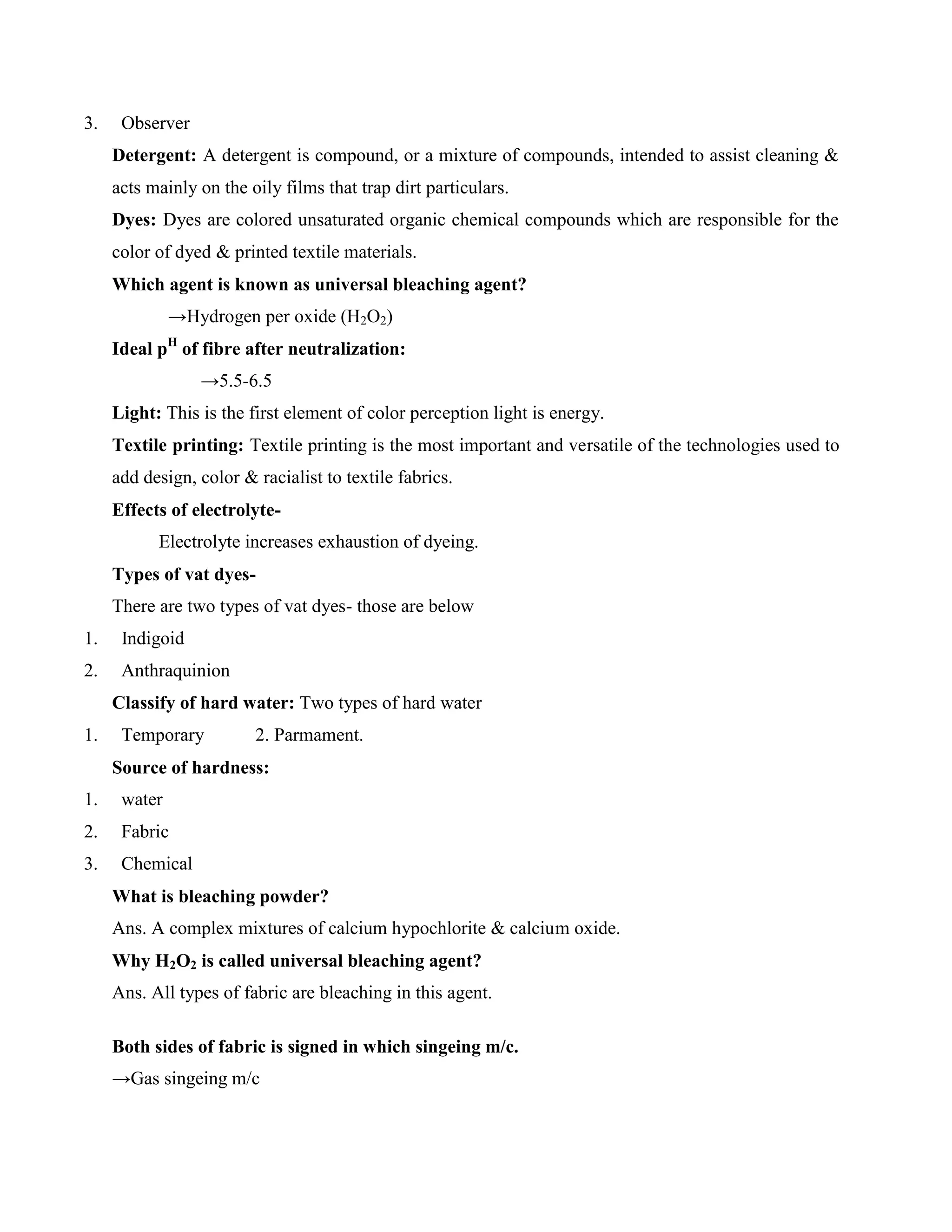 3. Observer
Detergent: A detergent is compound, or a mixture of compounds, intended to assist cleaning &
acts mainly on the oily films that trap dirt particulars.
Dyes: Dyes are colored unsaturated organic chemical compounds which are responsible for the
color of dyed & printed textile materials.
Which agent is known as universal bleaching agent?
→Hydrogen per oxide (H2O2)
Ideal pH
of fibre after neutralization:
→5.5-6.5
Light: This is the first element of color perception light is energy.
Textile printing: Textile printing is the most important and versatile of the technologies used to
add design, color & racialist to textile fabrics.
Effects of electrolyte-
Electrolyte increases exhaustion of dyeing.
Types of vat dyes-
There are two types of vat dyes- those are below
1. Indigoid
2. Anthraquinion
Classify of hard water: Two types of hard water
1. Temporary 2. Parmament.
Source of hardness:
1. water
2. Fabric
3. Chemical
What is bleaching powder?
Ans. A complex mixtures of calcium hypochlorite & calcium oxide.
Why H2O2 is called universal bleaching agent?
Ans. All types of fabric are bleaching in this agent.
Both sides of fabric is signed in which singeing m/c.
→Gas singeing m/c
 