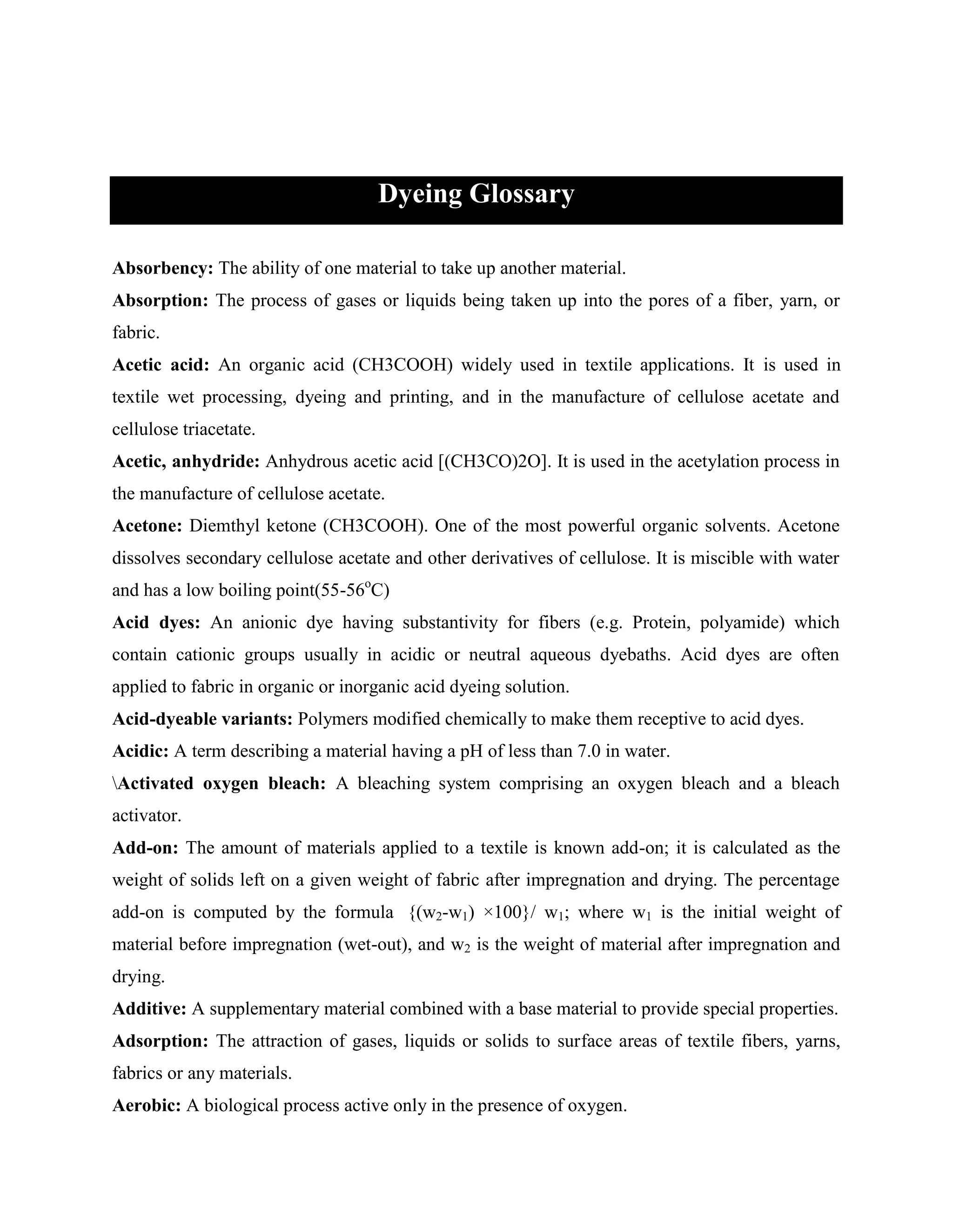Dyeing Glossary
Absorbency: The ability of one material to take up another material.
Absorption: The process of gases or liquids being taken up into the pores of a fiber, yarn, or
fabric.
Acetic acid: An organic acid (CH3COOH) widely used in textile applications. It is used in
textile wet processing, dyeing and printing, and in the manufacture of cellulose acetate and
cellulose triacetate.
Acetic, anhydride: Anhydrous acetic acid [(CH3CO)2O]. It is used in the acetylation process in
the manufacture of cellulose acetate.
Acetone: Diemthyl ketone (CH3COOH). One of the most powerful organic solvents. Acetone
dissolves secondary cellulose acetate and other derivatives of cellulose. It is miscible with water
and has a low boiling point(55-56o
C)
Acid dyes: An anionic dye having substantivity for fibers (e.g. Protein, polyamide) which
contain cationic groups usually in acidic or neutral aqueous dyebaths. Acid dyes are often
applied to fabric in organic or inorganic acid dyeing solution.
Acid-dyeable variants: Polymers modified chemically to make them receptive to acid dyes.
Acidic: A term describing a material having a pH of less than 7.0 in water.
Activated oxygen bleach: A bleaching system comprising an oxygen bleach and a bleach
activator.
Add-on: The amount of materials applied to a textile is known add-on; it is calculated as the
weight of solids left on a given weight of fabric after impregnation and drying. The percentage
add-on is computed by the formula {(w2-w1) ×100}/ w1; where w1 is the initial weight of
material before impregnation (wet-out), and w2 is the weight of material after impregnation and
drying.
Additive: A supplementary material combined with a base material to provide special properties.
Adsorption: The attraction of gases, liquids or solids to surface areas of textile fibers, yarns,
fabrics or any materials.
Aerobic: A biological process active only in the presence of oxygen.
 