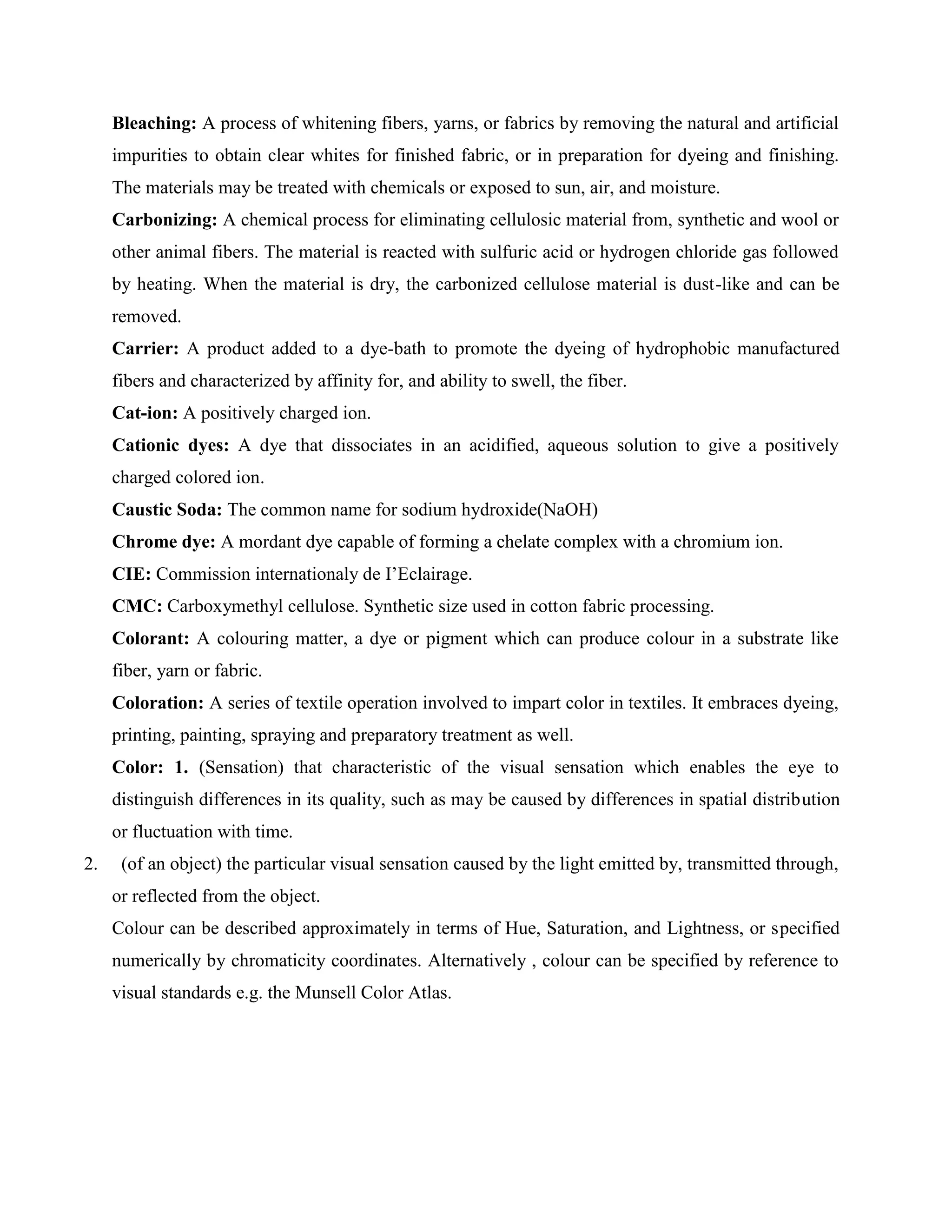 Bleaching: A process of whitening fibers, yarns, or fabrics by removing the natural and artificial
impurities to obtain clear whites for finished fabric, or in preparation for dyeing and finishing.
The materials may be treated with chemicals or exposed to sun, air, and moisture.
Carbonizing: A chemical process for eliminating cellulosic material from, synthetic and wool or
other animal fibers. The material is reacted with sulfuric acid or hydrogen chloride gas followed
by heating. When the material is dry, the carbonized cellulose material is dust-like and can be
removed.
Carrier: A product added to a dye-bath to promote the dyeing of hydrophobic manufactured
fibers and characterized by affinity for, and ability to swell, the fiber.
Cat-ion: A positively charged ion.
Cationic dyes: A dye that dissociates in an acidified, aqueous solution to give a positively
charged colored ion.
Caustic Soda: The common name for sodium hydroxide(NaOH)
Chrome dye: A mordant dye capable of forming a chelate complex with a chromium ion.
CIE: Commission internationaly de I’Eclairage.
CMC: Carboxymethyl cellulose. Synthetic size used in cotton fabric processing.
Colorant: A colouring matter, a dye or pigment which can produce colour in a substrate like
fiber, yarn or fabric.
Coloration: A series of textile operation involved to impart color in textiles. It embraces dyeing,
printing, painting, spraying and preparatory treatment as well.
Color: 1. (Sensation) that characteristic of the visual sensation which enables the eye to
distinguish differences in its quality, such as may be caused by differences in spatial distribution
or fluctuation with time.
2. (of an object) the particular visual sensation caused by the light emitted by, transmitted through,
or reflected from the object.
Colour can be described approximately in terms of Hue, Saturation, and Lightness, or specified
numerically by chromaticity coordinates. Alternatively , colour can be specified by reference to
visual standards e.g. the Munsell Color Atlas.
 