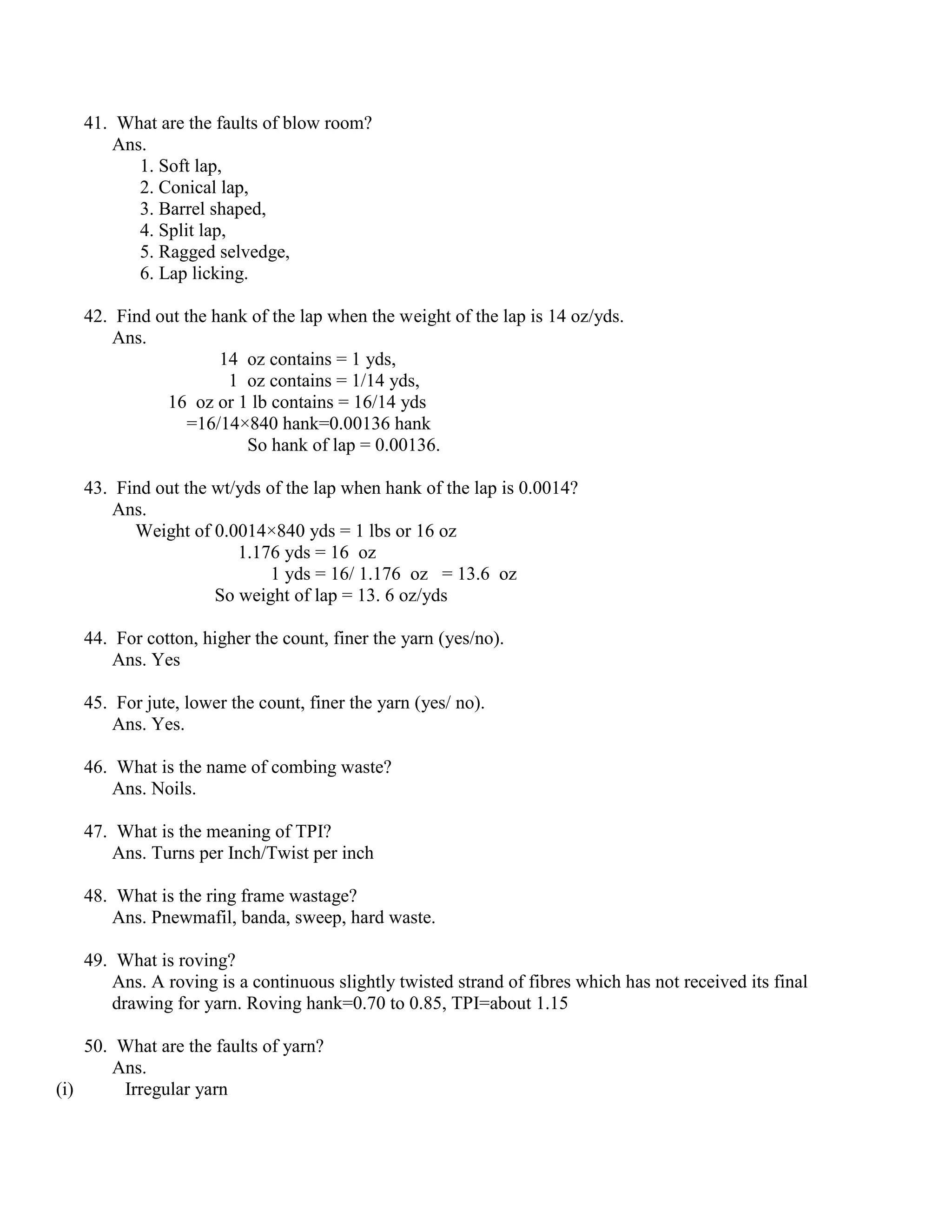 41. What are the faults of blow room?
Ans.
1. Soft lap,
2. Conical lap,
3. Barrel shaped,
4. Split lap,
5. Ragged selvedge,
6. Lap licking.
42. Find out the hank of the lap when the weight of the lap is 14 oz/yds.
Ans.
14 oz contains = 1 yds,
1 oz contains = 1/14 yds,
16 oz or 1 lb contains = 16/14 yds
=16/14×840 hank=0.00136 hank
So hank of lap = 0.00136.
43. Find out the wt/yds of the lap when hank of the lap is 0.0014?
Ans.
Weight of 0.0014×840 yds = 1 lbs or 16 oz
1.176 yds = 16 oz
1 yds = 16/ 1.176 oz = 13.6 oz
So weight of lap = 13. 6 oz/yds
44. For cotton, higher the count, finer the yarn (yes/no).
Ans. Yes
45. For jute, lower the count, finer the yarn (yes/ no).
Ans. Yes.
46. What is the name of combing waste?
Ans. Noils.
47. What is the meaning of TPI?
Ans. Turns per Inch/Twist per inch
48. What is the ring frame wastage?
Ans. Pnewmafil, banda, sweep, hard waste.
49. What is roving?
Ans. A roving is a continuous slightly twisted strand of fibres which has not received its final
drawing for yarn. Roving hank=0.70 to 0.85, TPI=about 1.15
50. What are the faults of yarn?
Ans.
(i) Irregular yarn
 