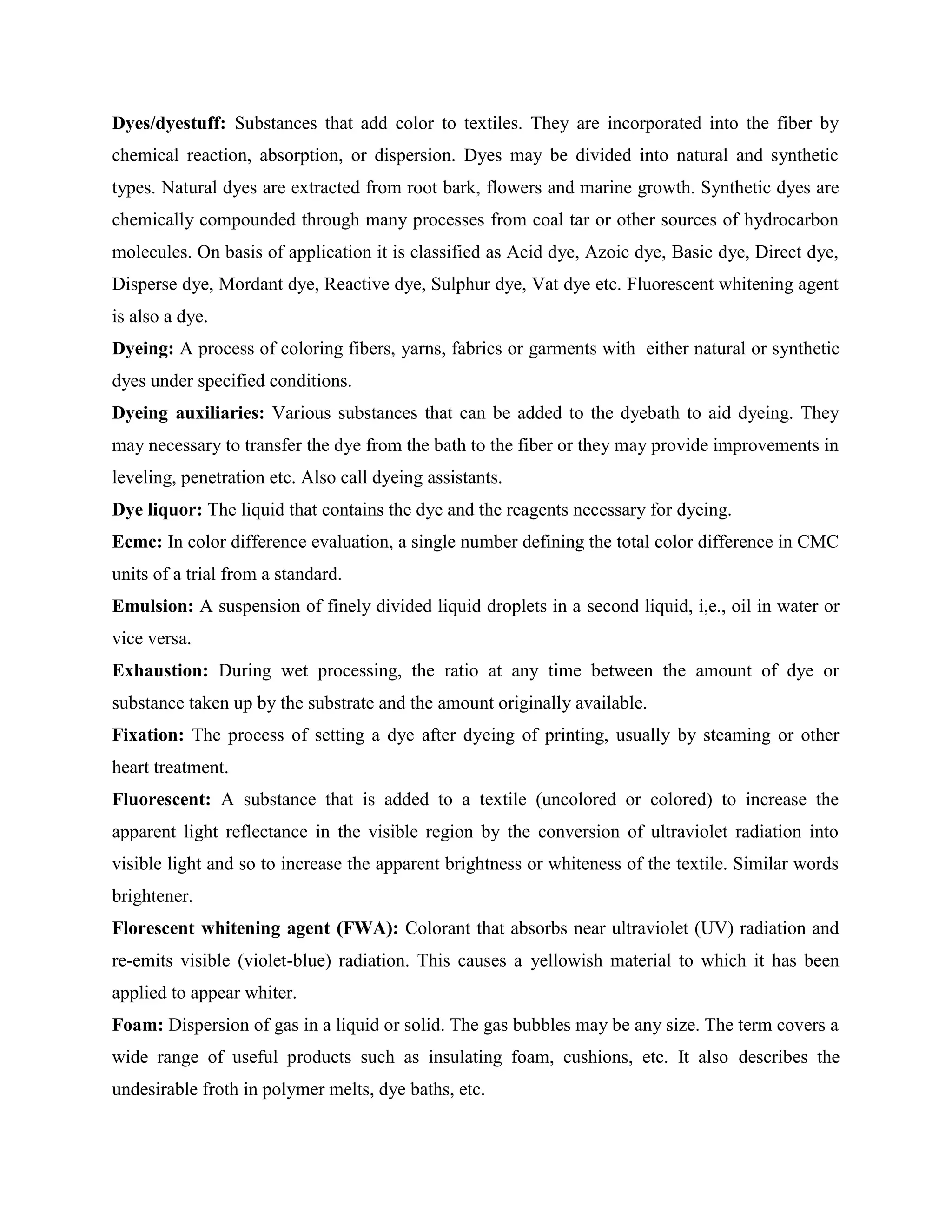Dyes/dyestuff: Substances that add color to textiles. They are incorporated into the fiber by
chemical reaction, absorption, or dispersion. Dyes may be divided into natural and synthetic
types. Natural dyes are extracted from root bark, flowers and marine growth. Synthetic dyes are
chemically compounded through many processes from coal tar or other sources of hydrocarbon
molecules. On basis of application it is classified as Acid dye, Azoic dye, Basic dye, Direct dye,
Disperse dye, Mordant dye, Reactive dye, Sulphur dye, Vat dye etc. Fluorescent whitening agent
is also a dye.
Dyeing: A process of coloring fibers, yarns, fabrics or garments with either natural or synthetic
dyes under specified conditions.
Dyeing auxiliaries: Various substances that can be added to the dyebath to aid dyeing. They
may necessary to transfer the dye from the bath to the fiber or they may provide improvements in
leveling, penetration etc. Also call dyeing assistants.
Dye liquor: The liquid that contains the dye and the reagents necessary for dyeing.
Ecmc: In color difference evaluation, a single number defining the total color difference in CMC
units of a trial from a standard.
Emulsion: A suspension of finely divided liquid droplets in a second liquid, i,e., oil in water or
vice versa.
Exhaustion: During wet processing, the ratio at any time between the amount of dye or
substance taken up by the substrate and the amount originally available.
Fixation: The process of setting a dye after dyeing of printing, usually by steaming or other
heart treatment.
Fluorescent: A substance that is added to a textile (uncolored or colored) to increase the
apparent light reflectance in the visible region by the conversion of ultraviolet radiation into
visible light and so to increase the apparent brightness or whiteness of the textile. Similar words
brightener.
Florescent whitening agent (FWA): Colorant that absorbs near ultraviolet (UV) radiation and
re-emits visible (violet-blue) radiation. This causes a yellowish material to which it has been
applied to appear whiter.
Foam: Dispersion of gas in a liquid or solid. The gas bubbles may be any size. The term covers a
wide range of useful products such as insulating foam, cushions, etc. It also describes the
undesirable froth in polymer melts, dye baths, etc.
 