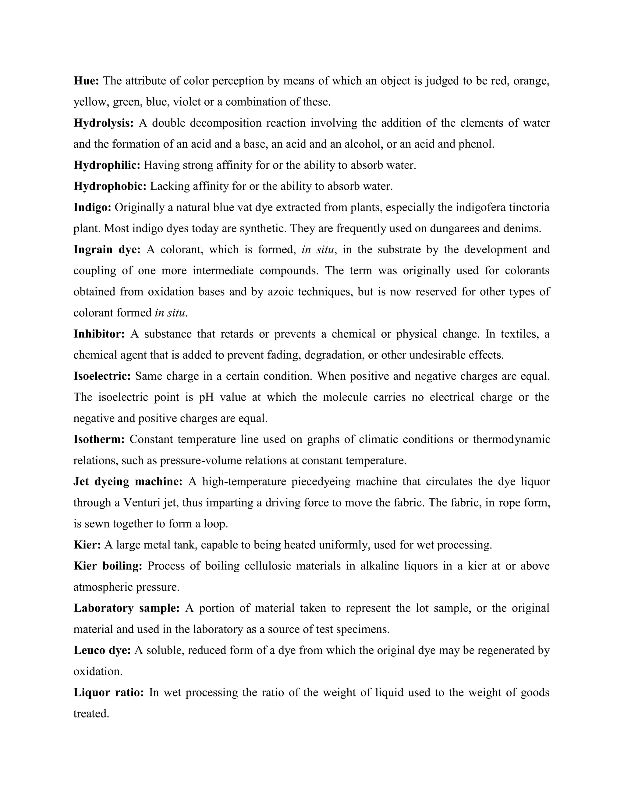 Hue: The attribute of color perception by means of which an object is judged to be red, orange,
yellow, green, blue, violet or a combination of these.
Hydrolysis: A double decomposition reaction involving the addition of the elements of water
and the formation of an acid and a base, an acid and an alcohol, or an acid and phenol.
Hydrophilic: Having strong affinity for or the ability to absorb water.
Hydrophobic: Lacking affinity for or the ability to absorb water.
Indigo: Originally a natural blue vat dye extracted from plants, especially the indigofera tinctoria
plant. Most indigo dyes today are synthetic. They are frequently used on dungarees and denims.
Ingrain dye: A colorant, which is formed, in situ, in the substrate by the development and
coupling of one more intermediate compounds. The term was originally used for colorants
obtained from oxidation bases and by azoic techniques, but is now reserved for other types of
colorant formed in situ.
Inhibitor: A substance that retards or prevents a chemical or physical change. In textiles, a
chemical agent that is added to prevent fading, degradation, or other undesirable effects.
Isoelectric: Same charge in a certain condition. When positive and negative charges are equal.
The isoelectric point is pH value at which the molecule carries no electrical charge or the
negative and positive charges are equal.
Isotherm: Constant temperature line used on graphs of climatic conditions or thermodynamic
relations, such as pressure-volume relations at constant temperature.
Jet dyeing machine: A high-temperature piecedyeing machine that circulates the dye liquor
through a Venturi jet, thus imparting a driving force to move the fabric. The fabric, in rope form,
is sewn together to form a loop.
Kier: A large metal tank, capable to being heated uniformly, used for wet processing.
Kier boiling: Process of boiling cellulosic materials in alkaline liquors in a kier at or above
atmospheric pressure.
Laboratory sample: A portion of material taken to represent the lot sample, or the original
material and used in the laboratory as a source of test specimens.
Leuco dye: A soluble, reduced form of a dye from which the original dye may be regenerated by
oxidation.
Liquor ratio: In wet processing the ratio of the weight of liquid used to the weight of goods
treated.
 