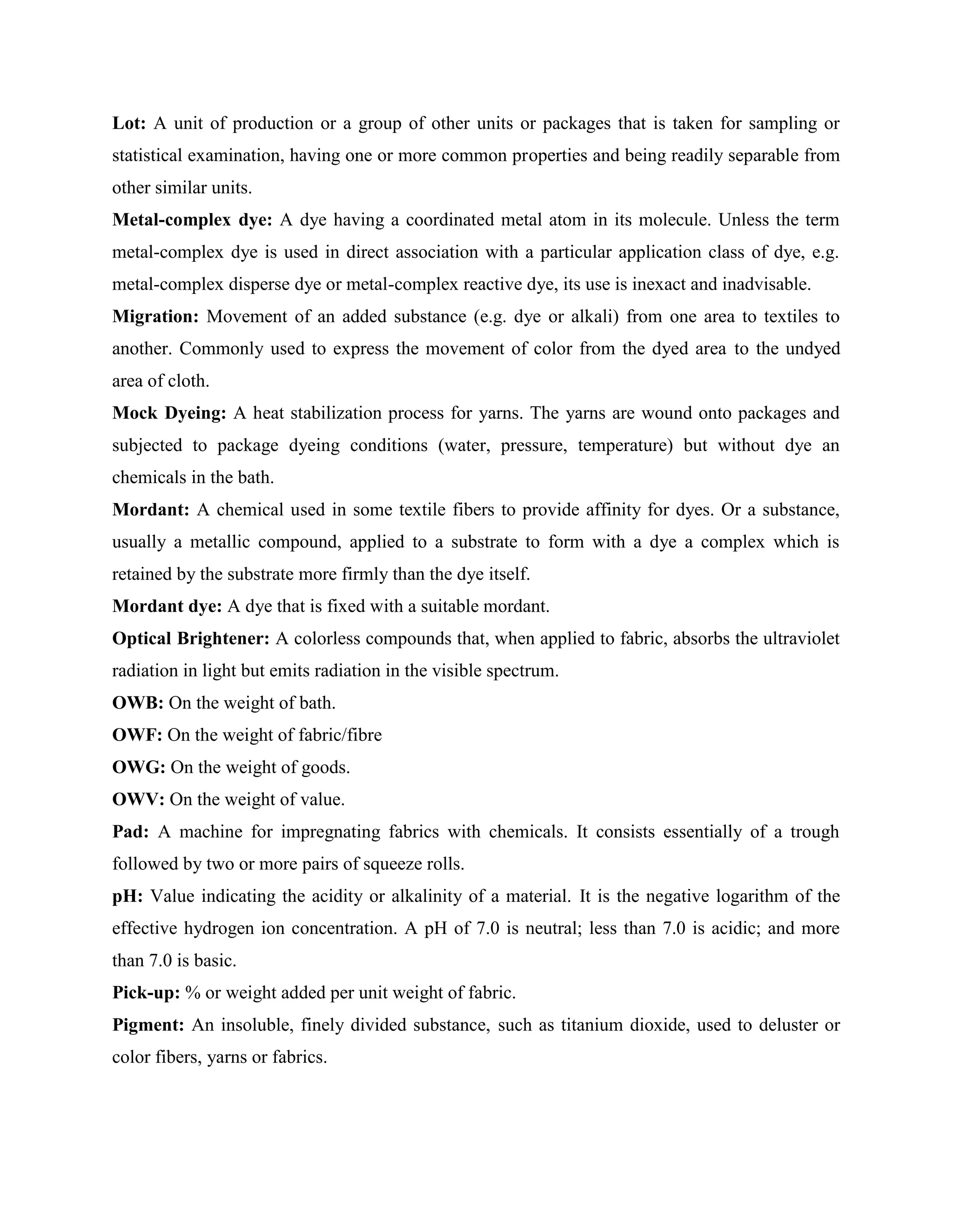 Lot: A unit of production or a group of other units or packages that is taken for sampling or
statistical examination, having one or more common properties and being readily separable from
other similar units.
Metal-complex dye: A dye having a coordinated metal atom in its molecule. Unless the term
metal-complex dye is used in direct association with a particular application class of dye, e.g.
metal-complex disperse dye or metal-complex reactive dye, its use is inexact and inadvisable.
Migration: Movement of an added substance (e.g. dye or alkali) from one area to textiles to
another. Commonly used to express the movement of color from the dyed area to the undyed
area of cloth.
Mock Dyeing: A heat stabilization process for yarns. The yarns are wound onto packages and
subjected to package dyeing conditions (water, pressure, temperature) but without dye an
chemicals in the bath.
Mordant: A chemical used in some textile fibers to provide affinity for dyes. Or a substance,
usually a metallic compound, applied to a substrate to form with a dye a complex which is
retained by the substrate more firmly than the dye itself.
Mordant dye: A dye that is fixed with a suitable mordant.
Optical Brightener: A colorless compounds that, when applied to fabric, absorbs the ultraviolet
radiation in light but emits radiation in the visible spectrum.
OWB: On the weight of bath.
OWF: On the weight of fabric/fibre
OWG: On the weight of goods.
OWV: On the weight of value.
Pad: A machine for impregnating fabrics with chemicals. It consists essentially of a trough
followed by two or more pairs of squeeze rolls.
pH: Value indicating the acidity or alkalinity of a material. It is the negative logarithm of the
effective hydrogen ion concentration. A pH of 7.0 is neutral; less than 7.0 is acidic; and more
than 7.0 is basic.
Pick-up: % or weight added per unit weight of fabric.
Pigment: An insoluble, finely divided substance, such as titanium dioxide, used to deluster or
color fibers, yarns or fabrics.
 
