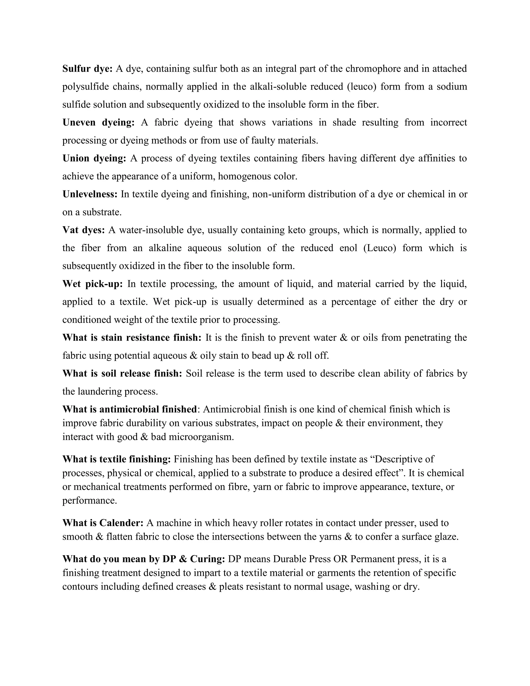 Sulfur dye: A dye, containing sulfur both as an integral part of the chromophore and in attached
polysulfide chains, normally applied in the alkali-soluble reduced (leuco) form from a sodium
sulfide solution and subsequently oxidized to the insoluble form in the fiber.
Uneven dyeing: A fabric dyeing that shows variations in shade resulting from incorrect
processing or dyeing methods or from use of faulty materials.
Union dyeing: A process of dyeing textiles containing fibers having different dye affinities to
achieve the appearance of a uniform, homogenous color.
Unlevelness: In textile dyeing and finishing, non-uniform distribution of a dye or chemical in or
on a substrate.
Vat dyes: A water-insoluble dye, usually containing keto groups, which is normally, applied to
the fiber from an alkaline aqueous solution of the reduced enol (Leuco) form which is
subsequently oxidized in the fiber to the insoluble form.
Wet pick-up: In textile processing, the amount of liquid, and material carried by the liquid,
applied to a textile. Wet pick-up is usually determined as a percentage of either the dry or
conditioned weight of the textile prior to processing.
What is stain resistance finish: It is the finish to prevent water & or oils from penetrating the
fabric using potential aqueous & oily stain to bead up & roll off.
What is soil release finish: Soil release is the term used to describe clean ability of fabrics by
the laundering process.
What is antimicrobial finished: Antimicrobial finish is one kind of chemical finish which is
improve fabric durability on various substrates, impact on people & their environment, they
interact with good & bad microorganism.
What is textile finishing: Finishing has been defined by textile instate as “Descriptive of
processes, physical or chemical, applied to a substrate to produce a desired effect”. It is chemical
or mechanical treatments performed on fibre, yarn or fabric to improve appearance, texture, or
performance.
What is Calender: A machine in which heavy roller rotates in contact under presser, used to
smooth & flatten fabric to close the intersections between the yarns & to confer a surface glaze.
What do you mean by DP & Curing: DP means Durable Press OR Permanent press, it is a
finishing treatment designed to impart to a textile material or garments the retention of specific
contours including defined creases & pleats resistant to normal usage, washing or dry.
 