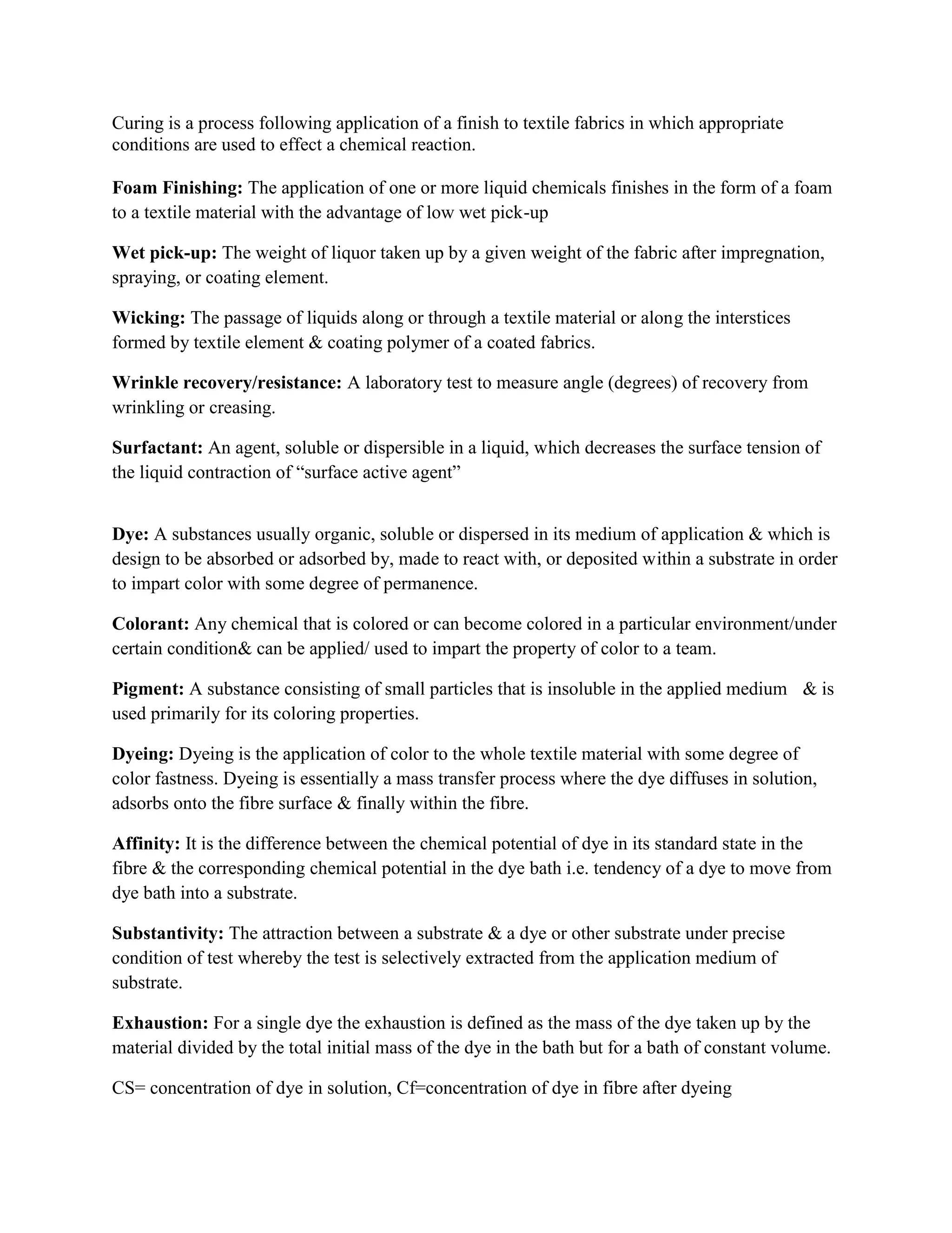 Curing is a process following application of a finish to textile fabrics in which appropriate
conditions are used to effect a chemical reaction.
Foam Finishing: The application of one or more liquid chemicals finishes in the form of a foam
to a textile material with the advantage of low wet pick-up
Wet pick-up: The weight of liquor taken up by a given weight of the fabric after impregnation,
spraying, or coating element.
Wicking: The passage of liquids along or through a textile material or along the interstices
formed by textile element & coating polymer of a coated fabrics.
Wrinkle recovery/resistance: A laboratory test to measure angle (degrees) of recovery from
wrinkling or creasing.
Surfactant: An agent, soluble or dispersible in a liquid, which decreases the surface tension of
the liquid contraction of “surface active agent”
Dye: A substances usually organic, soluble or dispersed in its medium of application & which is
design to be absorbed or adsorbed by, made to react with, or deposited within a substrate in order
to impart color with some degree of permanence.
Colorant: Any chemical that is colored or can become colored in a particular environment/under
certain condition& can be applied/ used to impart the property of color to a team.
Pigment: A substance consisting of small particles that is insoluble in the applied medium & is
used primarily for its coloring properties.
Dyeing: Dyeing is the application of color to the whole textile material with some degree of
color fastness. Dyeing is essentially a mass transfer process where the dye diffuses in solution,
adsorbs onto the fibre surface & finally within the fibre.
Affinity: It is the difference between the chemical potential of dye in its standard state in the
fibre & the corresponding chemical potential in the dye bath i.e. tendency of a dye to move from
dye bath into a substrate.
Substantivity: The attraction between a substrate & a dye or other substrate under precise
condition of test whereby the test is selectively extracted from the application medium of
substrate.
Exhaustion: For a single dye the exhaustion is defined as the mass of the dye taken up by the
material divided by the total initial mass of the dye in the bath but for a bath of constant volume.
CS= concentration of dye in solution, Cf=concentration of dye in fibre after dyeing
 