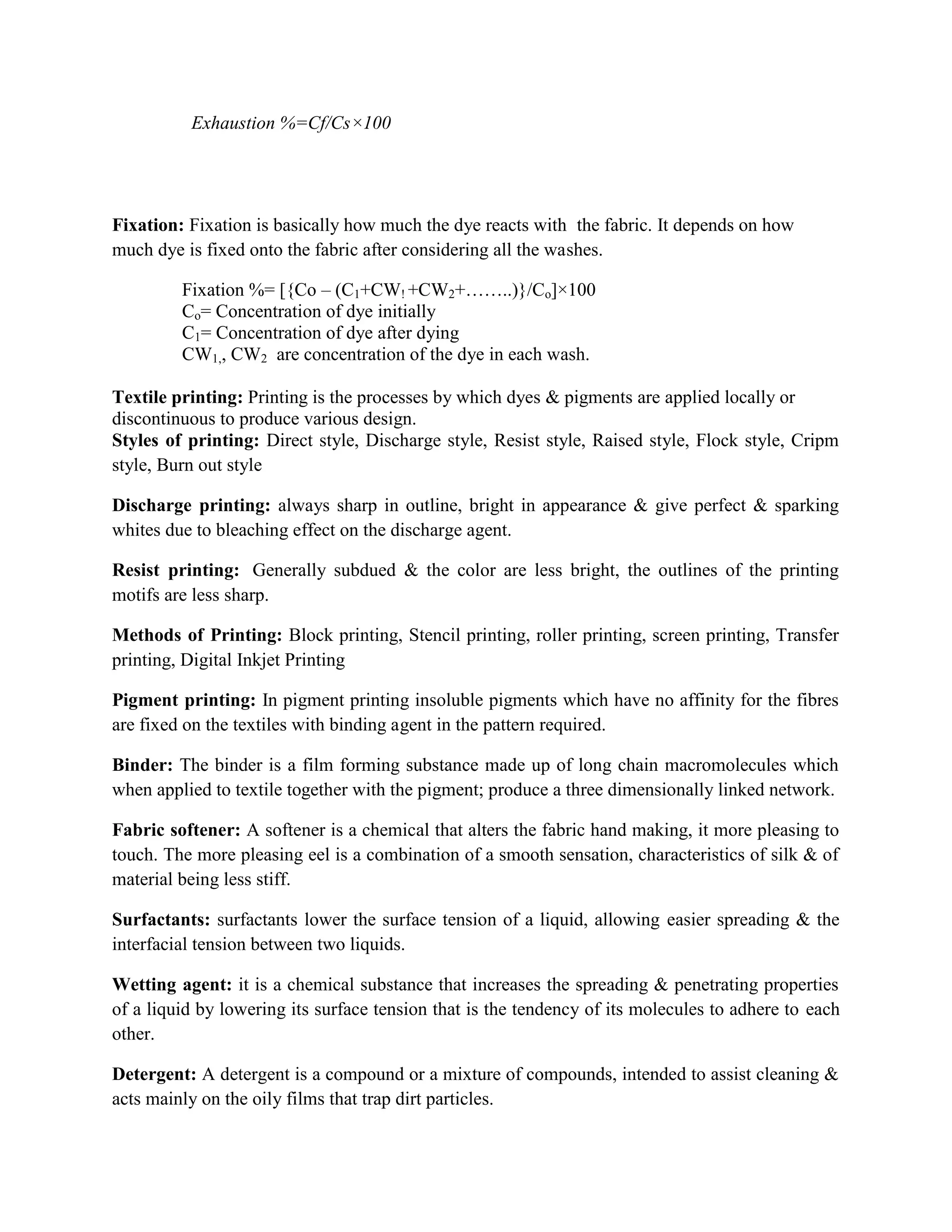 Exhaustion %=Cf/Cs×100
Fixation: Fixation is basically how much the dye reacts with the fabric. It depends on how
much dye is fixed onto the fabric after considering all the washes.
Fixation %= [{Co – (C1+CW! +CW2+……..)}/Co]×100
Co= Concentration of dye initially
C1= Concentration of dye after dying
CW1,, CW2 are concentration of the dye in each wash.
Textile printing: Printing is the processes by which dyes & pigments are applied locally or
discontinuous to produce various design.
Styles of printing: Direct style, Discharge style, Resist style, Raised style, Flock style, Cripm
style, Burn out style
Discharge printing: always sharp in outline, bright in appearance & give perfect & sparking
whites due to bleaching effect on the discharge agent.
Resist printing: Generally subdued & the color are less bright, the outlines of the printing
motifs are less sharp.
Methods of Printing: Block printing, Stencil printing, roller printing, screen printing, Transfer
printing, Digital Inkjet Printing
Pigment printing: In pigment printing insoluble pigments which have no affinity for the fibres
are fixed on the textiles with binding agent in the pattern required.
Binder: The binder is a film forming substance made up of long chain macromolecules which
when applied to textile together with the pigment; produce a three dimensionally linked network.
Fabric softener: A softener is a chemical that alters the fabric hand making, it more pleasing to
touch. The more pleasing eel is a combination of a smooth sensation, characteristics of silk & of
material being less stiff.
Surfactants: surfactants lower the surface tension of a liquid, allowing easier spreading & the
interfacial tension between two liquids.
Wetting agent: it is a chemical substance that increases the spreading & penetrating properties
of a liquid by lowering its surface tension that is the tendency of its molecules to adhere to each
other.
Detergent: A detergent is a compound or a mixture of compounds, intended to assist cleaning &
acts mainly on the oily films that trap dirt particles.
 