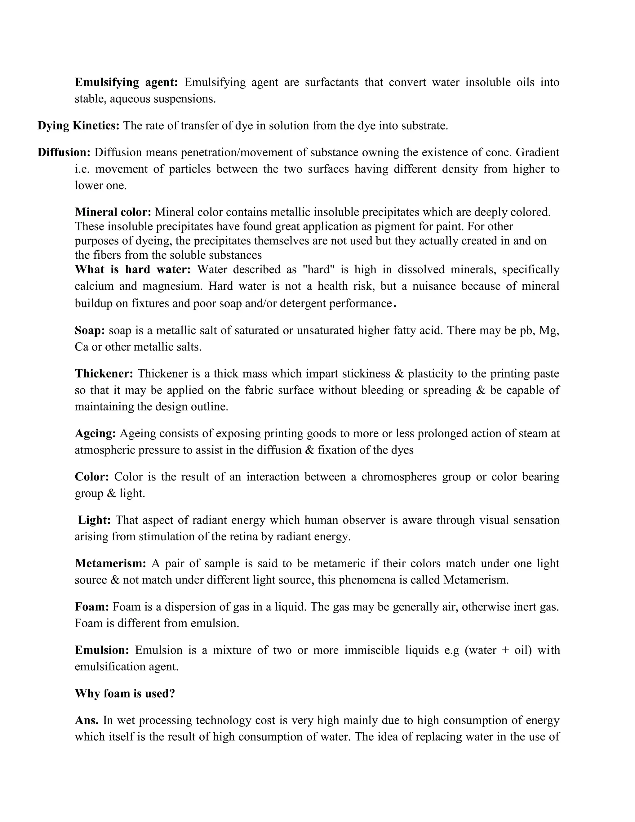Emulsifying agent: Emulsifying agent are surfactants that convert water insoluble oils into
stable, aqueous suspensions.
Dying Kinetics: The rate of transfer of dye in solution from the dye into substrate.
Diffusion: Diffusion means penetration/movement of substance owning the existence of conc. Gradient
i.e. movement of particles between the two surfaces having different density from higher to
lower one.
Mineral color: Mineral color contains metallic insoluble precipitates which are deeply colored.
These insoluble precipitates have found great application as pigment for paint. For other
purposes of dyeing, the precipitates themselves are not used but they actually created in and on
the fibers from the soluble substances
What is hard water: Water described as "hard" is high in dissolved minerals, specifically
calcium and magnesium. Hard water is not a health risk, but a nuisance because of mineral
buildup on fixtures and poor soap and/or detergent performance.
Soap: soap is a metallic salt of saturated or unsaturated higher fatty acid. There may be pb, Mg,
Ca or other metallic salts.
Thickener: Thickener is a thick mass which impart stickiness & plasticity to the printing paste
so that it may be applied on the fabric surface without bleeding or spreading & be capable of
maintaining the design outline.
Ageing: Ageing consists of exposing printing goods to more or less prolonged action of steam at
atmospheric pressure to assist in the diffusion & fixation of the dyes
Color: Color is the result of an interaction between a chromospheres group or color bearing
group & light.
Light: That aspect of radiant energy which human observer is aware through visual sensation
arising from stimulation of the retina by radiant energy.
Metamerism: A pair of sample is said to be metameric if their colors match under one light
source & not match under different light source, this phenomena is called Metamerism.
Foam: Foam is a dispersion of gas in a liquid. The gas may be generally air, otherwise inert gas.
Foam is different from emulsion.
Emulsion: Emulsion is a mixture of two or more immiscible liquids e.g (water + oil) with
emulsification agent.
Why foam is used?
Ans. In wet processing technology cost is very high mainly due to high consumption of energy
which itself is the result of high consumption of water. The idea of replacing water in the use of
 