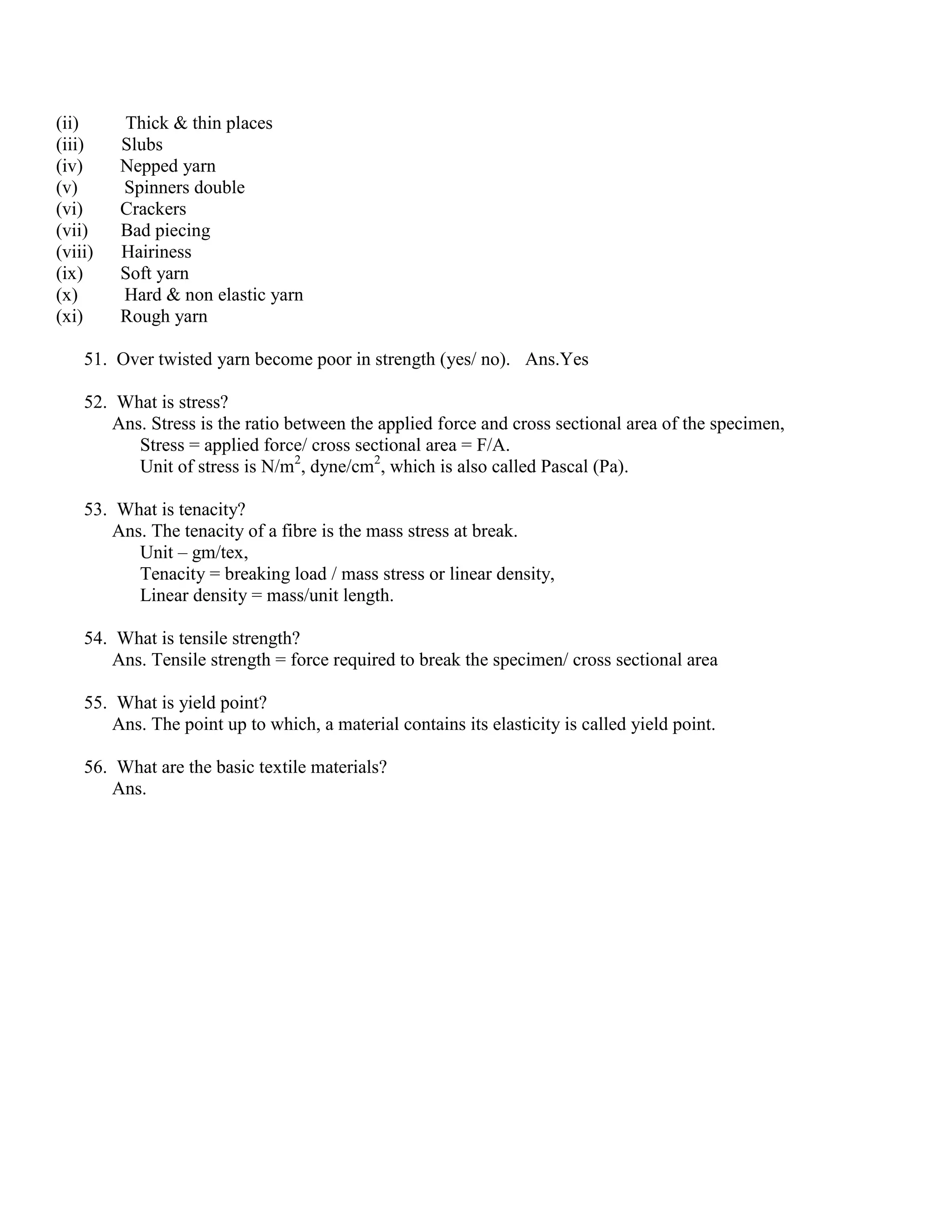 (ii) Thick & thin places
(iii) Slubs
(iv) Nepped yarn
(v) Spinners double
(vi) Crackers
(vii) Bad piecing
(viii) Hairiness
(ix) Soft yarn
(x) Hard & non elastic yarn
(xi) Rough yarn
51. Over twisted yarn become poor in strength (yes/ no). Ans.Yes
52. What is stress?
Ans. Stress is the ratio between the applied force and cross sectional area of the specimen,
Stress = applied force/ cross sectional area = F/A.
Unit of stress is N/m2
, dyne/cm2
, which is also called Pascal (Pa).
53. What is tenacity?
Ans. The tenacity of a fibre is the mass stress at break.
Unit – gm/tex,
Tenacity = breaking load / mass stress or linear density,
Linear density = mass/unit length.
54. What is tensile strength?
Ans. Tensile strength = force required to break the specimen/ cross sectional area
55. What is yield point?
Ans. The point up to which, a material contains its elasticity is called yield point.
56. What are the basic textile materials?
Ans.
 