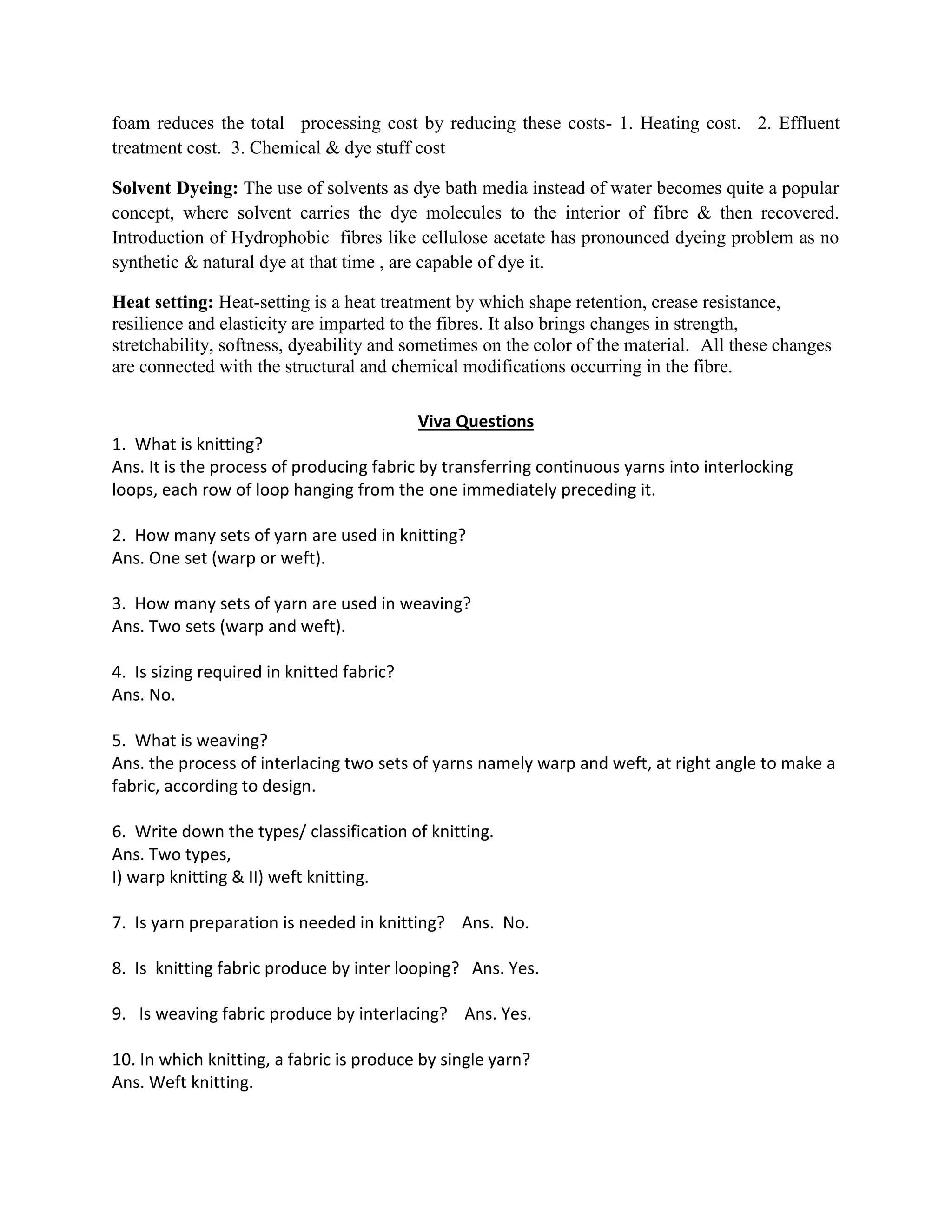foam reduces the total processing cost by reducing these costs- 1. Heating cost. 2. Effluent
treatment cost. 3. Chemical & dye stuff cost
Solvent Dyeing: The use of solvents as dye bath media instead of water becomes quite a popular
concept, where solvent carries the dye molecules to the interior of fibre & then recovered.
Introduction of Hydrophobic fibres like cellulose acetate has pronounced dyeing problem as no
synthetic & natural dye at that time , are capable of dye it.
Heat setting: Heat-setting is a heat treatment by which shape retention, crease resistance,
resilience and elasticity are imparted to the fibres. It also brings changes in strength,
stretchability, softness, dyeability and sometimes on the color of the material. All these changes
are connected with the structural and chemical modifications occurring in the fibre.
Viva Questions
1. What is knitting?
Ans. It is the process of producing fabric by transferring continuous yarns into interlocking
loops, each row of loop hanging from the one immediately preceding it.
2. How many sets of yarn are used in knitting?
Ans. One set (warp or weft).
3. How many sets of yarn are used in weaving?
Ans. Two sets (warp and weft).
4. Is sizing required in knitted fabric?
Ans. No.
5. What is weaving?
Ans. the process of interlacing two sets of yarns namely warp and weft, at right angle to make a
fabric, according to design.
6. Write down the types/ classification of knitting.
Ans. Two types,
I) warp knitting & II) weft knitting.
7. Is yarn preparation is needed in knitting? Ans. No.
8. Is knitting fabric produce by inter looping? Ans. Yes.
9. Is weaving fabric produce by interlacing? Ans. Yes.
10. In which knitting, a fabric is produce by single yarn?
Ans. Weft knitting.
 