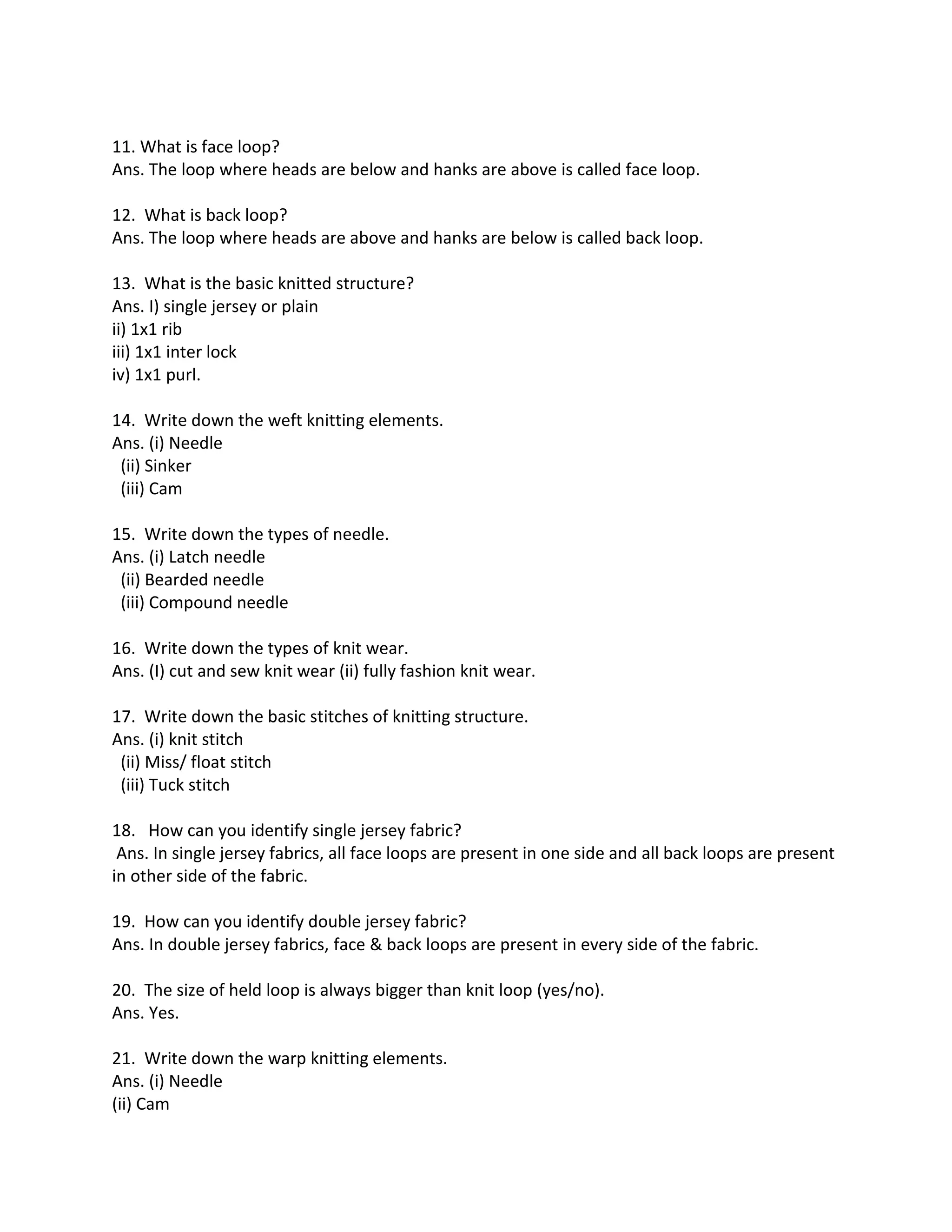 11. What is face loop?
Ans. The loop where heads are below and hanks are above is called face loop.
12. What is back loop?
Ans. The loop where heads are above and hanks are below is called back loop.
13. What is the basic knitted structure?
Ans. I) single jersey or plain
ii) 1x1 rib
iii) 1x1 inter lock
iv) 1x1 purl.
14. Write down the weft knitting elements.
Ans. (i) Needle
(ii) Sinker
(iii) Cam
15. Write down the types of needle.
Ans. (i) Latch needle
(ii) Bearded needle
(iii) Compound needle
16. Write down the types of knit wear.
Ans. (I) cut and sew knit wear (ii) fully fashion knit wear.
17. Write down the basic stitches of knitting structure.
Ans. (i) knit stitch
(ii) Miss/ float stitch
(iii) Tuck stitch
18. How can you identify single jersey fabric?
Ans. In single jersey fabrics, all face loops are present in one side and all back loops are present
in other side of the fabric.
19. How can you identify double jersey fabric?
Ans. In double jersey fabrics, face & back loops are present in every side of the fabric.
20. The size of held loop is always bigger than knit loop (yes/no).
Ans. Yes.
21. Write down the warp knitting elements.
Ans. (i) Needle
(ii) Cam
 