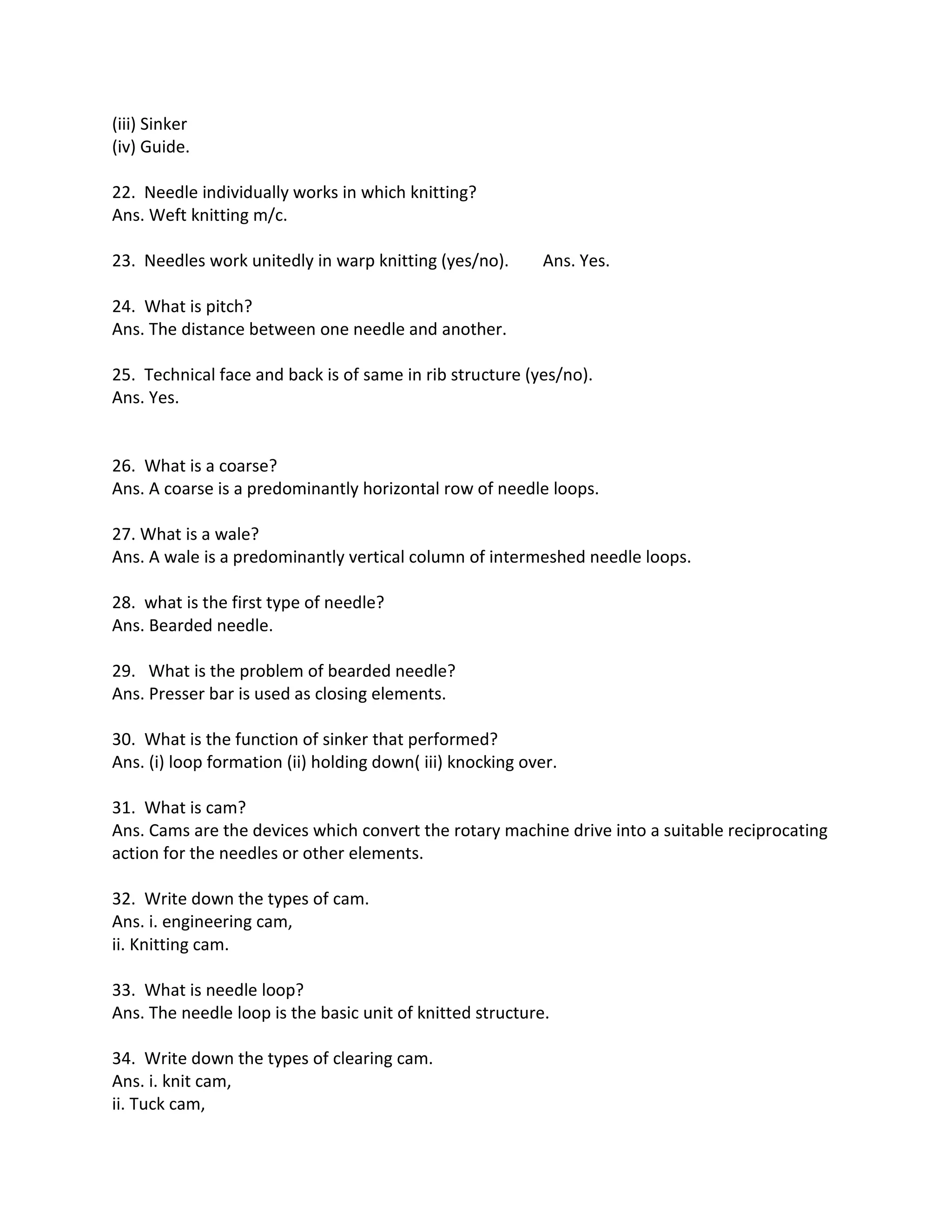 (iii) Sinker
(iv) Guide.
22. Needle individually works in which knitting?
Ans. Weft knitting m/c.
23. Needles work unitedly in warp knitting (yes/no). Ans. Yes.
24. What is pitch?
Ans. The distance between one needle and another.
25. Technical face and back is of same in rib structure (yes/no).
Ans. Yes.
26. What is a coarse?
Ans. A coarse is a predominantly horizontal row of needle loops.
27. What is a wale?
Ans. A wale is a predominantly vertical column of intermeshed needle loops.
28. what is the first type of needle?
Ans. Bearded needle.
29. What is the problem of bearded needle?
Ans. Presser bar is used as closing elements.
30. What is the function of sinker that performed?
Ans. (i) loop formation (ii) holding down( iii) knocking over.
31. What is cam?
Ans. Cams are the devices which convert the rotary machine drive into a suitable reciprocating
action for the needles or other elements.
32. Write down the types of cam.
Ans. i. engineering cam,
ii. Knitting cam.
33. What is needle loop?
Ans. The needle loop is the basic unit of knitted structure.
34. Write down the types of clearing cam.
Ans. i. knit cam,
ii. Tuck cam,
 