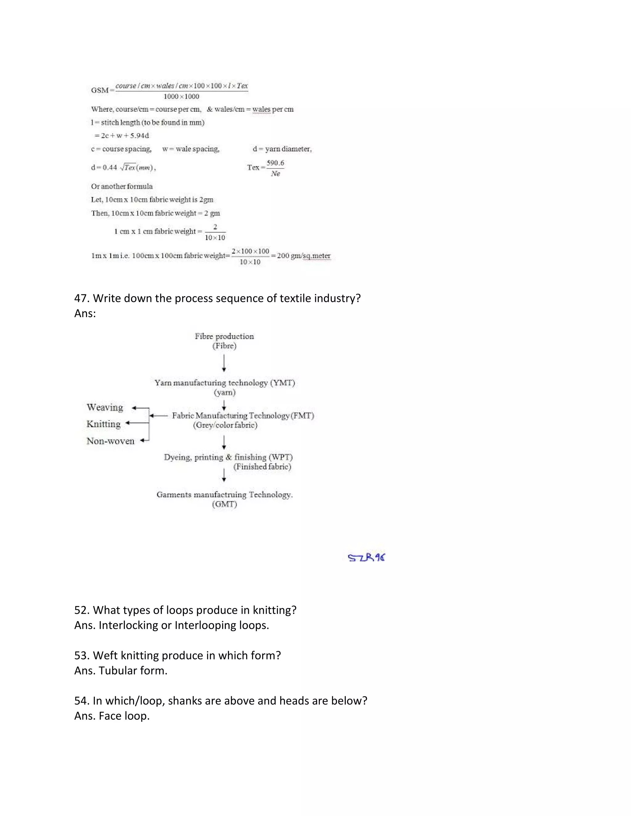 47. Write down the process sequence of textile industry?
Ans:
52. What types of loops produce in knitting?
Ans. Interlocking or Interlooping loops.
53. Weft knitting produce in which form?
Ans. Tubular form.
54. In which/loop, shanks are above and heads are below?
Ans. Face loop.
 
