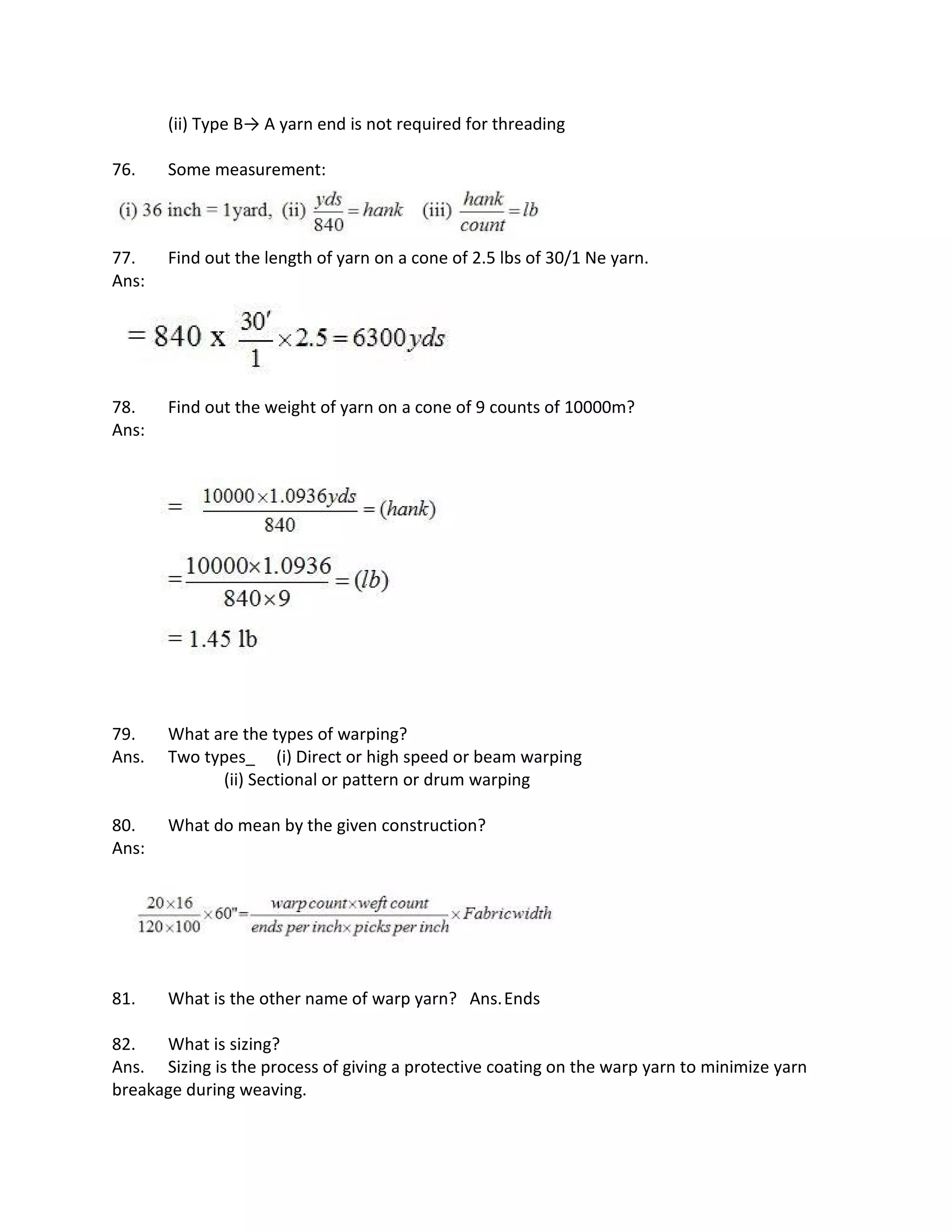 (ii) Type B→ A yarn end is not required for threading
76. Some measurement:
77. Find out the length of yarn on a cone of 2.5 lbs of 30/1 Ne yarn.
Ans:
78. Find out the weight of yarn on a cone of 9 counts of 10000m?
Ans:
79. What are the types of warping?
Ans. Two types_ (i) Direct or high speed or beam warping
(ii) Sectional or pattern or drum warping
80. What do mean by the given construction?
Ans:
81. What is the other name of warp yarn? Ans.Ends
82. What is sizing?
Ans. Sizing is the process of giving a protective coating on the warp yarn to minimize yarn
breakage during weaving.
 
