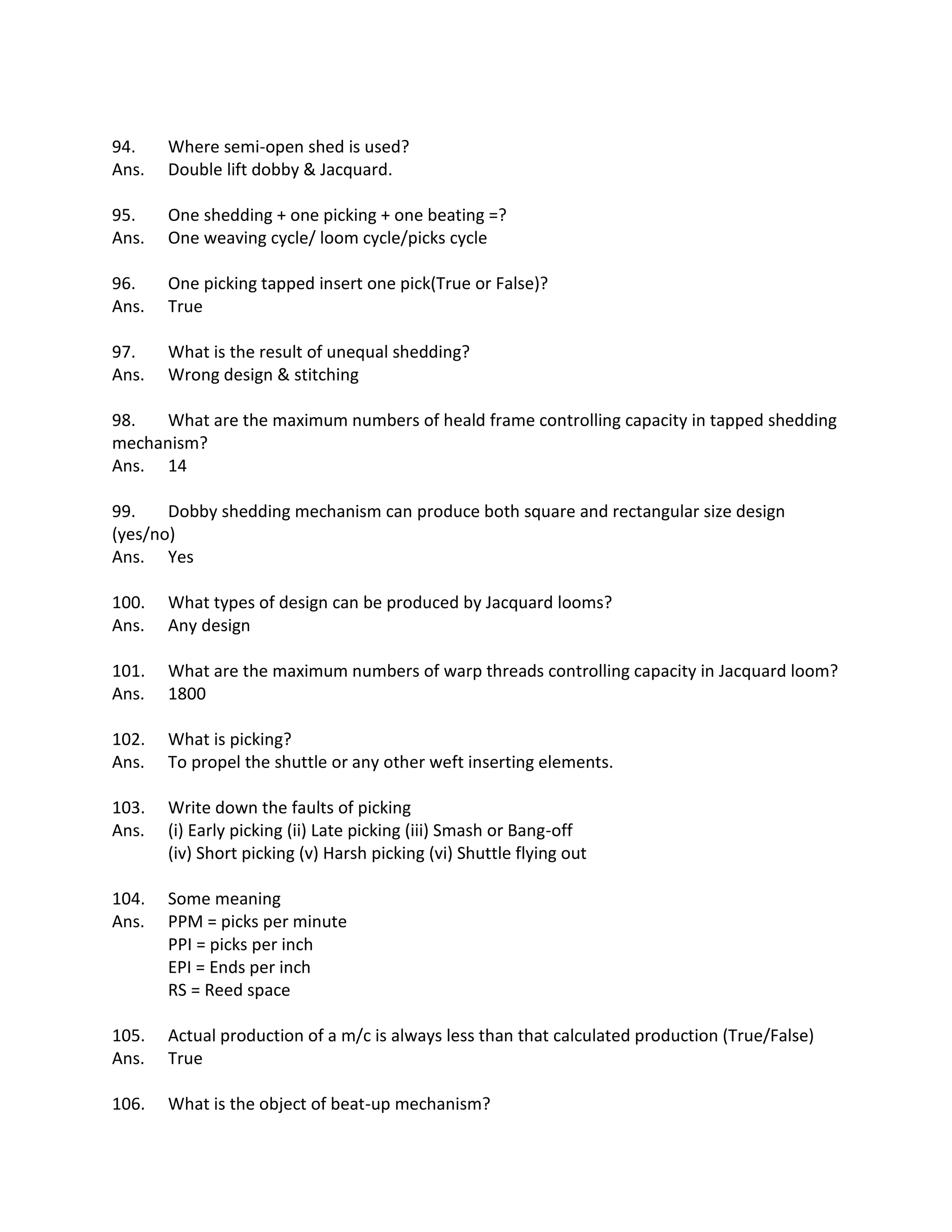 94. Where semi-open shed is used?
Ans. Double lift dobby & Jacquard.
95. One shedding + one picking + one beating =?
Ans. One weaving cycle/ loom cycle/picks cycle
96. One picking tapped insert one pick(True or False)?
Ans. True
97. What is the result of unequal shedding?
Ans. Wrong design & stitching
98. What are the maximum numbers of heald frame controlling capacity in tapped shedding
mechanism?
Ans. 14
99. Dobby shedding mechanism can produce both square and rectangular size design
(yes/no)
Ans. Yes
100. What types of design can be produced by Jacquard looms?
Ans. Any design
101. What are the maximum numbers of warp threads controlling capacity in Jacquard loom?
Ans. 1800
102. What is picking?
Ans. To propel the shuttle or any other weft inserting elements.
103. Write down the faults of picking
Ans. (i) Early picking (ii) Late picking (iii) Smash or Bang-off
(iv) Short picking (v) Harsh picking (vi) Shuttle flying out
104. Some meaning
Ans. PPM = picks per minute
PPI = picks per inch
EPI = Ends per inch
RS = Reed space
105. Actual production of a m/c is always less than that calculated production (True/False)
Ans. True
106. What is the object of beat-up mechanism?
 