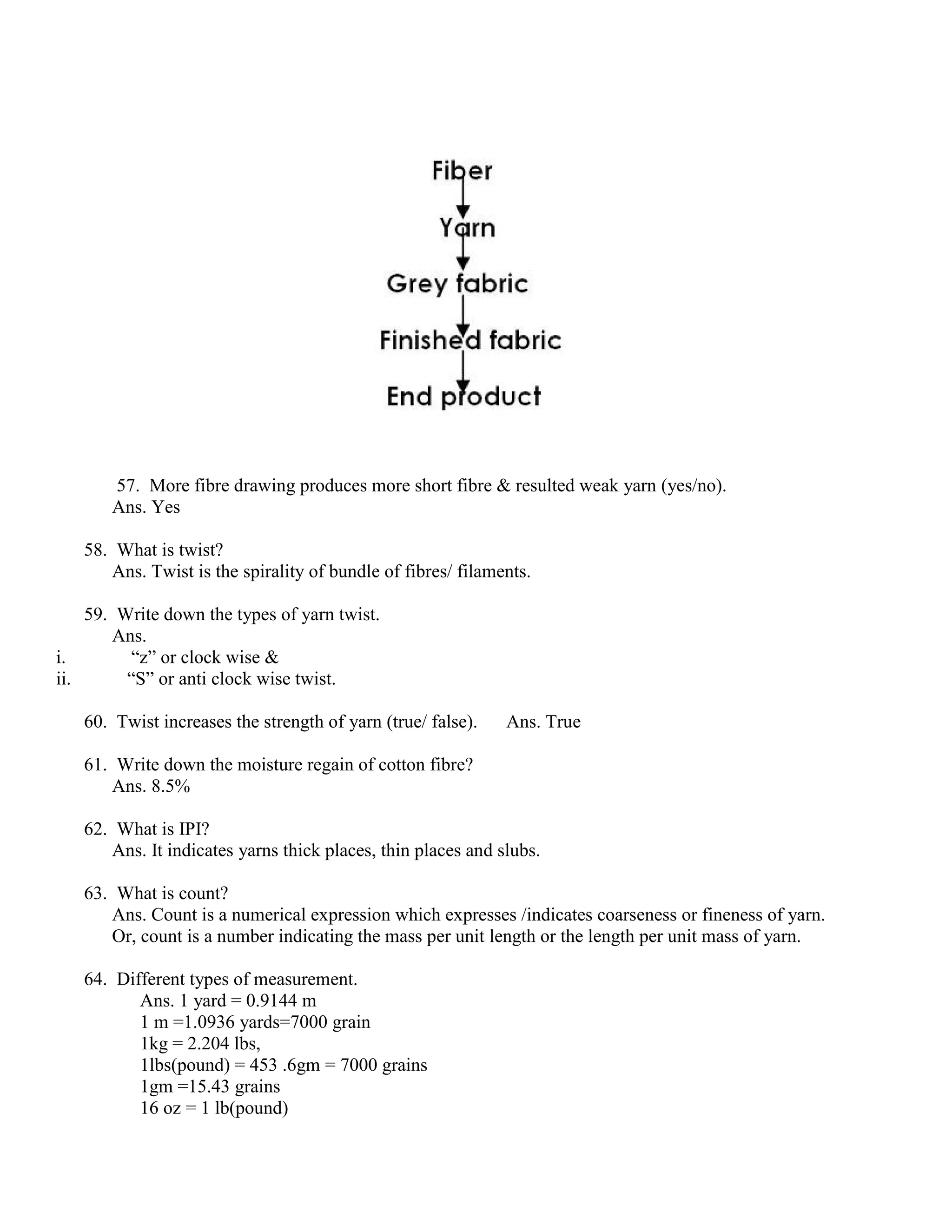 57. More fibre drawing produces more short fibre & resulted weak yarn (yes/no).
Ans. Yes
58. What is twist?
Ans. Twist is the spirality of bundle of fibres/ filaments.
59. Write down the types of yarn twist.
Ans.
i. “z” or clock wise &
ii. “S” or anti clock wise twist.
60. Twist increases the strength of yarn (true/ false). Ans. True
61. Write down the moisture regain of cotton fibre?
Ans. 8.5%
62. What is IPI?
Ans. It indicates yarns thick places, thin places and slubs.
63. What is count?
Ans. Count is a numerical expression which expresses /indicates coarseness or fineness of yarn.
Or, count is a number indicating the mass per unit length or the length per unit mass of yarn.
64. Different types of measurement.
Ans. 1 yard = 0.9144 m
1 m =1.0936 yards=7000 grain
1kg = 2.204 lbs,
1lbs(pound) = 453 .6gm = 7000 grains
1gm =15.43 grains
16 oz = 1 lb(pound)
 