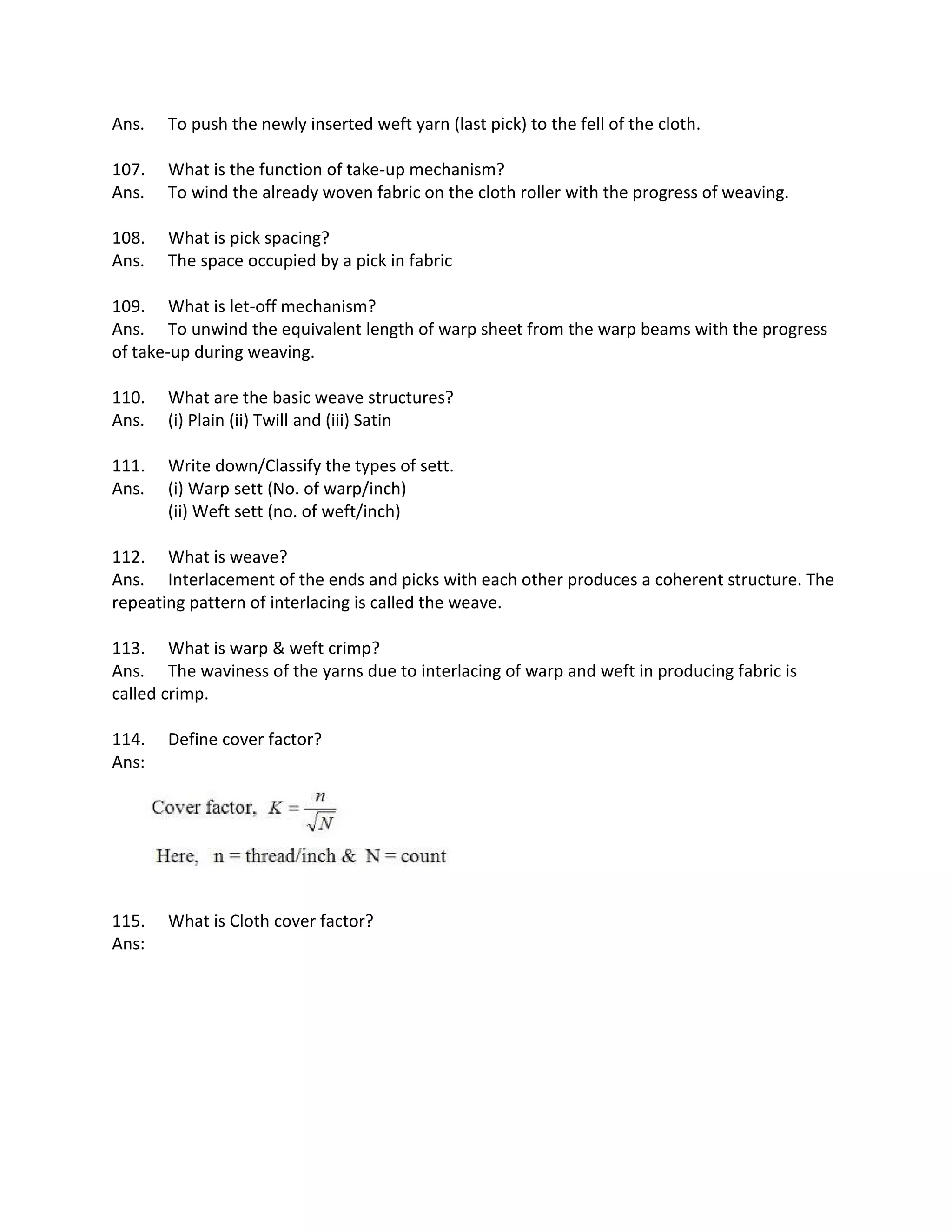 Ans. To push the newly inserted weft yarn (last pick) to the fell of the cloth.
107. What is the function of take-up mechanism?
Ans. To wind the already woven fabric on the cloth roller with the progress of weaving.
108. What is pick spacing?
Ans. The space occupied by a pick in fabric
109. What is let-off mechanism?
Ans. To unwind the equivalent length of warp sheet from the warp beams with the progress
of take-up during weaving.
110. What are the basic weave structures?
Ans. (i) Plain (ii) Twill and (iii) Satin
111. Write down/Classify the types of sett.
Ans. (i) Warp sett (No. of warp/inch)
(ii) Weft sett (no. of weft/inch)
112. What is weave?
Ans. Interlacement of the ends and picks with each other produces a coherent structure. The
repeating pattern of interlacing is called the weave.
113. What is warp & weft crimp?
Ans. The waviness of the yarns due to interlacing of warp and weft in producing fabric is
called crimp.
114. Define cover factor?
Ans:
115. What is Cloth cover factor?
Ans:
 