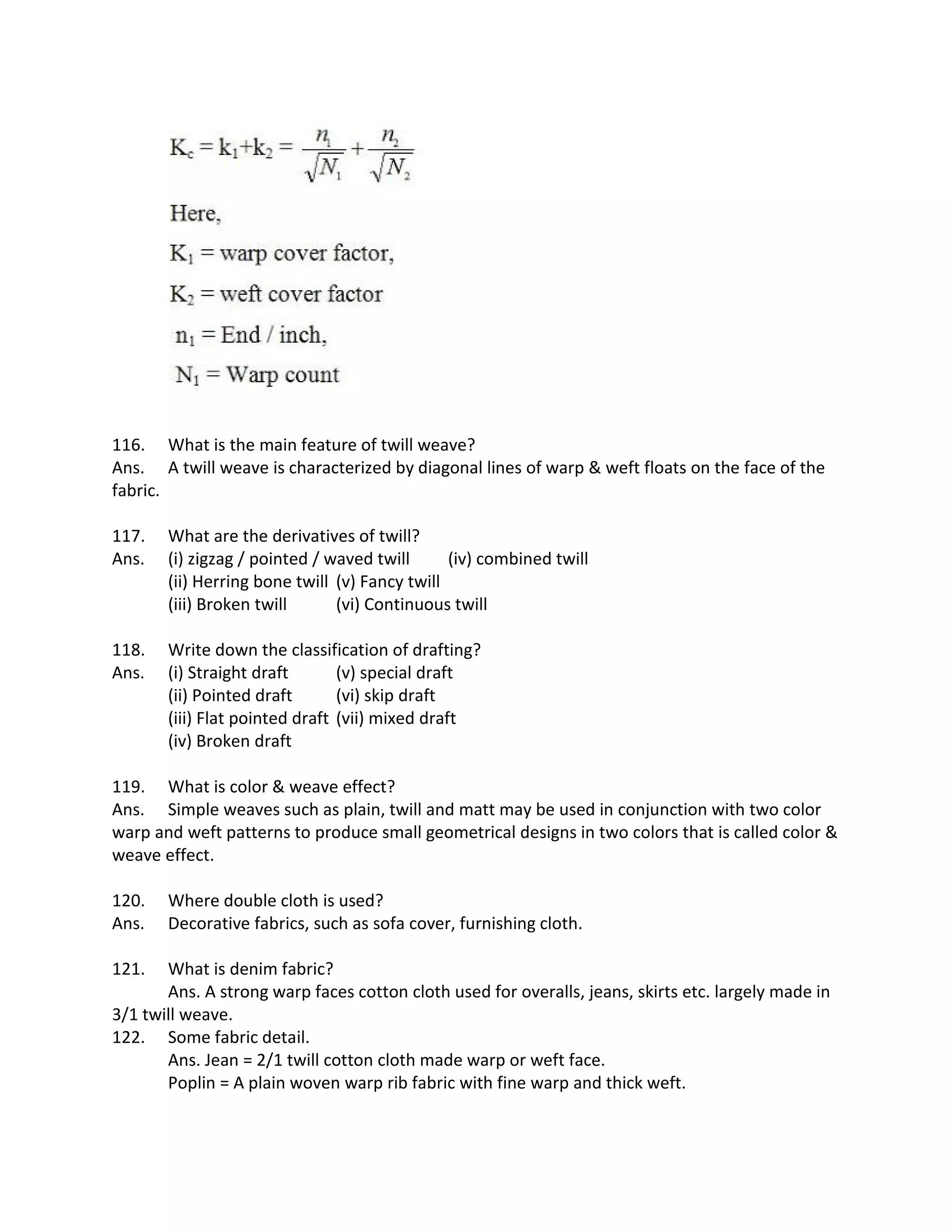 116. What is the main feature of twill weave?
Ans. A twill weave is characterized by diagonal lines of warp & weft floats on the face of the
fabric.
117. What are the derivatives of twill?
Ans. (i) zigzag / pointed / waved twill (iv) combined twill
(ii) Herring bone twill (v) Fancy twill
(iii) Broken twill (vi) Continuous twill
118. Write down the classification of drafting?
Ans. (i) Straight draft (v) special draft
(ii) Pointed draft (vi) skip draft
(iii) Flat pointed draft (vii) mixed draft
(iv) Broken draft
119. What is color & weave effect?
Ans. Simple weaves such as plain, twill and matt may be used in conjunction with two color
warp and weft patterns to produce small geometrical designs in two colors that is called color &
weave effect.
120. Where double cloth is used?
Ans. Decorative fabrics, such as sofa cover, furnishing cloth.
121. What is denim fabric?
Ans. A strong warp faces cotton cloth used for overalls, jeans, skirts etc. largely made in
3/1 twill weave.
122. Some fabric detail.
Ans. Jean = 2/1 twill cotton cloth made warp or weft face.
Poplin = A plain woven warp rib fabric with fine warp and thick weft.
 