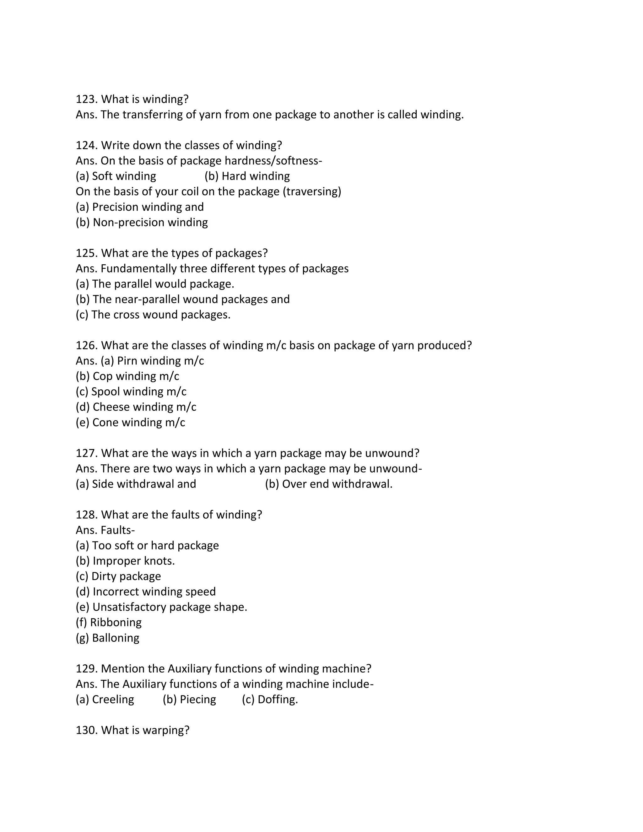 123. What is winding?
Ans. The transferring of yarn from one package to another is called winding.
124. Write down the classes of winding?
Ans. On the basis of package hardness/softness-
(a) Soft winding (b) Hard winding
On the basis of your coil on the package (traversing)
(a) Precision winding and
(b) Non-precision winding
125. What are the types of packages?
Ans. Fundamentally three different types of packages
(a) The parallel would package.
(b) The near-parallel wound packages and
(c) The cross wound packages.
126. What are the classes of winding m/c basis on package of yarn produced?
Ans. (a) Pirn winding m/c
(b) Cop winding m/c
(c) Spool winding m/c
(d) Cheese winding m/c
(e) Cone winding m/c
127. What are the ways in which a yarn package may be unwound?
Ans. There are two ways in which a yarn package may be unwound-
(a) Side withdrawal and (b) Over end withdrawal.
128. What are the faults of winding?
Ans. Faults-
(a) Too soft or hard package
(b) Improper knots.
(c) Dirty package
(d) Incorrect winding speed
(e) Unsatisfactory package shape.
(f) Ribboning
(g) Balloning
129. Mention the Auxiliary functions of winding machine?
Ans. The Auxiliary functions of a winding machine include-
(a) Creeling (b) Piecing (c) Doffing.
130. What is warping?
 