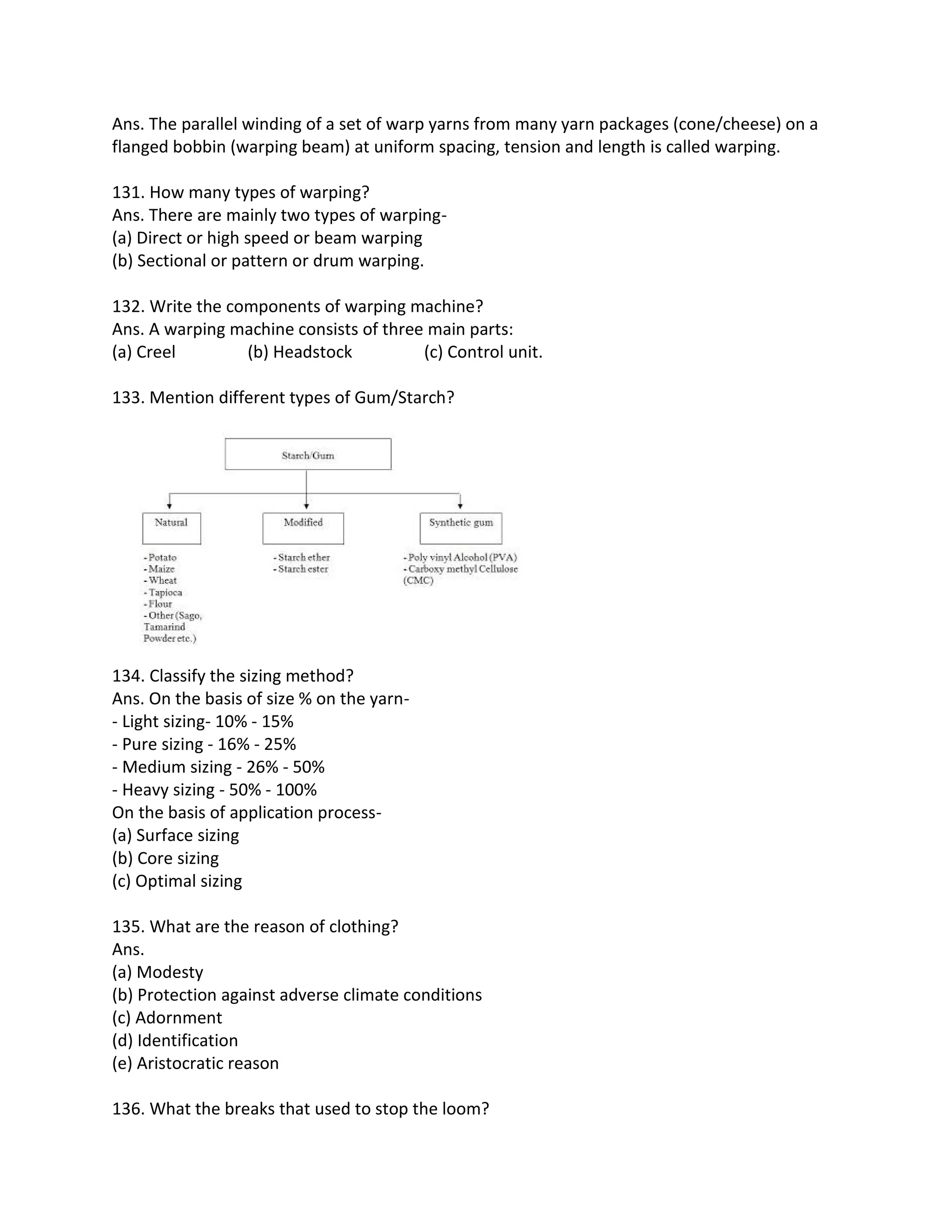 Ans. The parallel winding of a set of warp yarns from many yarn packages (cone/cheese) on a
flanged bobbin (warping beam) at uniform spacing, tension and length is called warping.
131. How many types of warping?
Ans. There are mainly two types of warping-
(a) Direct or high speed or beam warping
(b) Sectional or pattern or drum warping.
132. Write the components of warping machine?
Ans. A warping machine consists of three main parts:
(a) Creel (b) Headstock (c) Control unit.
133. Mention different types of Gum/Starch?
134. Classify the sizing method?
Ans. On the basis of size % on the yarn-
- Light sizing- 10% - 15%
- Pure sizing - 16% - 25%
- Medium sizing - 26% - 50%
- Heavy sizing - 50% - 100%
On the basis of application process-
(a) Surface sizing
(b) Core sizing
(c) Optimal sizing
135. What are the reason of clothing?
Ans.
(a) Modesty
(b) Protection against adverse climate conditions
(c) Adornment
(d) Identification
(e) Aristocratic reason
136. What the breaks that used to stop the loom?
 