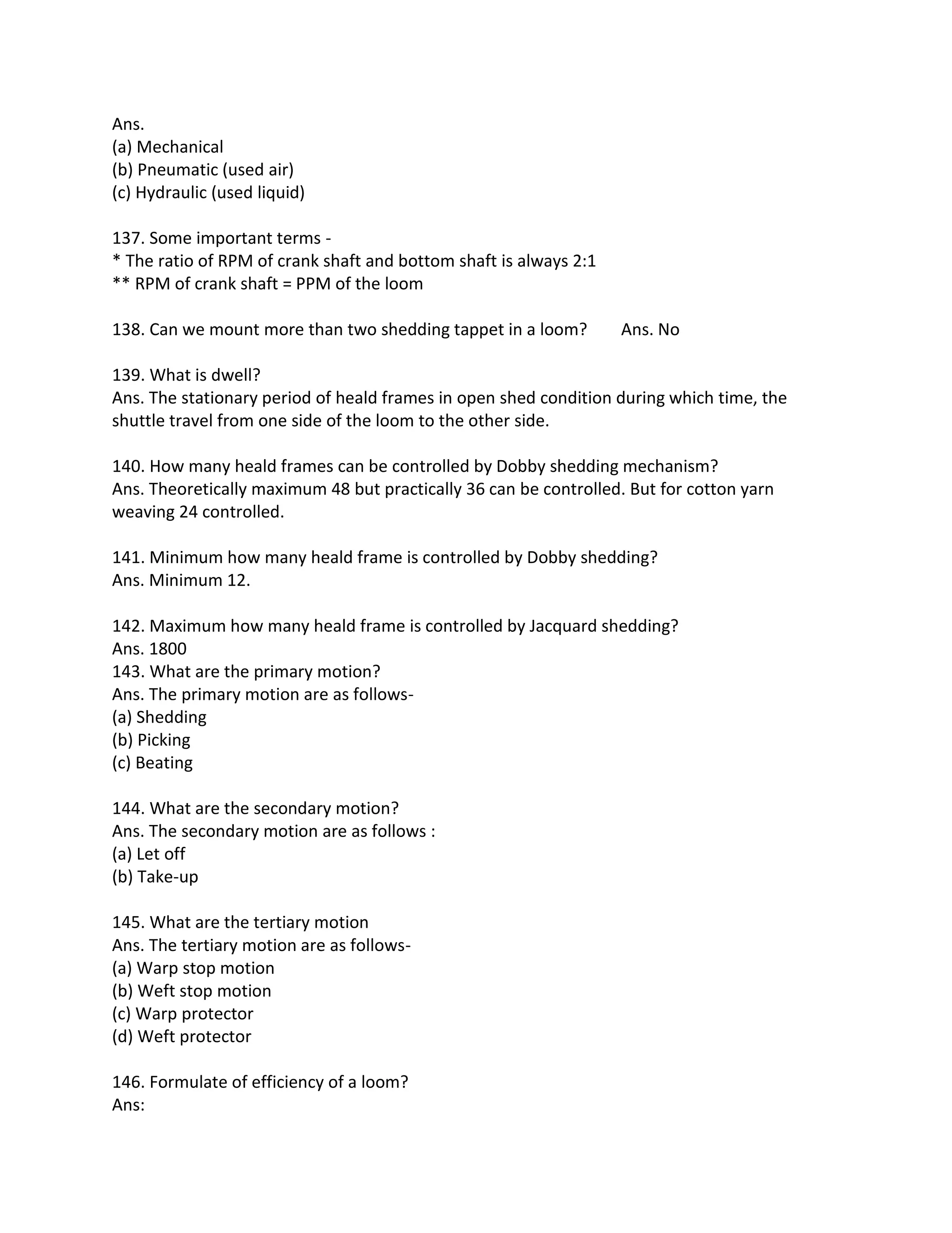Ans.
(a) Mechanical
(b) Pneumatic (used air)
(c) Hydraulic (used liquid)
137. Some important terms -
* The ratio of RPM of crank shaft and bottom shaft is always 2:1
** RPM of crank shaft = PPM of the loom
138. Can we mount more than two shedding tappet in a loom? Ans. No
139. What is dwell?
Ans. The stationary period of heald frames in open shed condition during which time, the
shuttle travel from one side of the loom to the other side.
140. How many heald frames can be controlled by Dobby shedding mechanism?
Ans. Theoretically maximum 48 but practically 36 can be controlled. But for cotton yarn
weaving 24 controlled.
141. Minimum how many heald frame is controlled by Dobby shedding?
Ans. Minimum 12.
142. Maximum how many heald frame is controlled by Jacquard shedding?
Ans. 1800
143. What are the primary motion?
Ans. The primary motion are as follows-
(a) Shedding
(b) Picking
(c) Beating
144. What are the secondary motion?
Ans. The secondary motion are as follows :
(a) Let off
(b) Take-up
145. What are the tertiary motion
Ans. The tertiary motion are as follows-
(a) Warp stop motion
(b) Weft stop motion
(c) Warp protector
(d) Weft protector
146. Formulate of efficiency of a loom?
Ans:
 