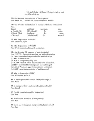 = (120yds/840yds) × (1lbs or 453.6gm/weight in gm)
=64.8/Weight in gm
77.write down the name of count of direct system?
Ans. Txe,K tex,D tex,Mili tex,Denier,lb/spyndle, Woolen.
78.write down the name of count of indirect system and with details?
Ans.
Count unit lengt unit mass uses
a. English (Ne) 840yds(hank) lb cotton
b.Metric (Nm) Km(hank) Kg cotton
c.Worsted 560yds (hank) lb worsted
79. what do you mean by one lea?
Ans. one lea=120 yds.
80. what do you mean by WIRA?
Ans. Wool international research association.
81.write down the full meaning of some institution?
Ans. (a)BSTI = Bangladesh standard and testing institution.
(b) ISO = international organization for standardization.
(c) BS = British standard
(d) AQL = Acceptable quality level.
(e) BCIRA = British cotton industries research association.
(f) ITET= institute of textile engineers and technologist.
(g)AAMA=American apparel manufacturer association.
(h)AAQC=American association of quality control.
82. what is the meaning of MIC?
Ans. Microgram per inch.
83. In direct system which one is fixed (mass/length)?
Ans. Mass
84. In indirect system which one is fixed (mass/length)?
Ans. Length
85. English count is denoted by Ne (yas/no)?
Ans. Yes.
86. Metric count is denoted by Nm(yes/no)?
Ans. Yes
87. Sliver and roving count is expressed by hank(yes/no)?
Ans. Yes
 
