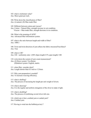 103. what is michonair value?
Ans. Micro gram per inch.
104. Write down the classification of fiber?
Ans. (i) natural, (II) Man made fiber.
105. Different between cotton and viscose?
Ans. Cotton = Natural fiber, strength increase in wet condition.
Viscose = Man made fiber, strength decrease in we condition.
106. What is the meaning of AFIS?
Ans. Advanced fiber information system.
107. what is the ratio between length and width of fiber?
Ans. 1000:1
108. Twist and twist direction of yarn affects the fabric structure(True/false)?
Ans. True
109. what is UR?
Ans. UR = uniformity ratio =(50% Spun length/2.5% span length)×100
110. write down the system of yarn count measurement?
Ans. (I) Direct system: Tex,Denier.
(II)Indirect system: English, matric.
111. when fiber consider short?
Ans. Length shorter than 0.5 inch or 12.8mm.
112. Why yarn preparation is needed?
Ans. To increase weaving efficiency.
113. what is drafting?
Ans. The process of increasing the length per unit weight of slivers.
114. what is drawing?
Ans. It is the regular and uniform elongation of the sliver to make it light.
115. what is doubling?
Ans. The process of combining several sliver info one.
116. which one is best ,combed yarn or carded yarn?
Ans. Combed yarn.
117. Roving is wind into the bobbin(yes/no) ?
 