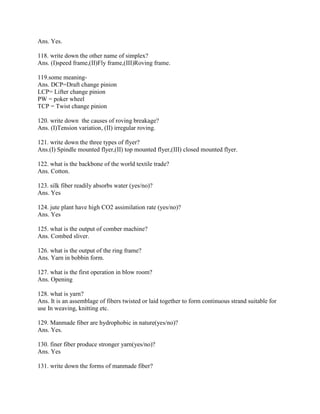 Ans. Yes.
118. write down the other name of simplex?
Ans. (I)speed frame,(II)Fly frame,(III)Roving frame.
119.some meaning-
Ans. DCP=Draft change pinion
LCP= Lifter change pinion
PW = poker wheel
TCP = Twist change pinion
120. write down the causes of roving breakage?
Ans. (I)Tension variation, (II) irregular roving.
121. write down the three types of flyer?
Ans.(I) Spindle mounted flyer,(II) top mounted flyer,(III) closed mounted flyer.
122. what is the backbone of the world textile trade?
Ans. Cotton.
123. silk fiber readily absorbs water (yes/no)?
Ans. Yes
124. jute plant have high CO2 assimilation rate (yes/no)?
Ans. Yes
125. what is the output of comber machine?
Ans. Combed sliver.
126. what is the output of the ring frame?
Ans. Yarn in bobbin form.
127. what is the first operation in blow room?
Ans. Opening
128. what is yarn?
Ans. It is an assemblage of fibers twisted or laid together to form continuous strand suitable for
use In weaving, knitting etc.
129. Manmade fiber are hydrophobic in nature(yes/no)?
Ans. Yes.
130. finer fiber produce stronger yarn(yes/no)?
Ans. Yes
131. write down the forms of manmade fiber?
 