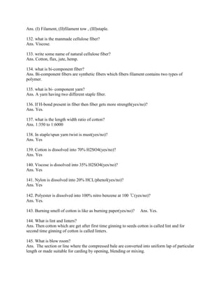 Ans. (I) Filament, (II)filament tow , (III)staple.
132. what is the manmade cellulose fiber?
Ans. Viscose.
133. write some name of natural cellulose fiber?
Ans. Cotton, flax, jute, hemp.
134. what is bi-component fiber?
Ans. Bi-component fibers are synthetic fibers which fibers filament contains two types of
polymer.
135. what is bi- component yarn?
Ans. A yarn having two different staple fiber.
136. If H-bond present in fiber then fiber gets more strength(yes/no)?
Ans. Yes.
137. what is the length width ratio of cotton?
Ans. 1:350 to 1:6000
138. In staple/spun yarn twist is must(yes/no)?
Ans. Yes
139. Cotton is dissolved into 70% H2SO4(yes/no)?
Ans. Yes
140. Viscose is dissolved into 35% H2SO4(yes/no)?
Ans. Yes
141. Nylon is dissolved into 20% HCL/phenol(yes/no)?
Ans. Yes
142. Polyester is dissolved into 100% nitro benzene at 100 ℃(yes/no)?
Ans. Yes.
143. Burning smell of cotton is like as burning paper(yes/no)? Ans. Yes.
144. What is lint and linters?
Ans. Then cotton which are get after first time ginning to seeds cotton is called lint and for
second time ginning of cotton is called linters.
145. What is blow room?
Ans. The section or line where the compressed bale are converted into uniform lap of particular
length or made suitable for carding by opening, blending or mixing.
 