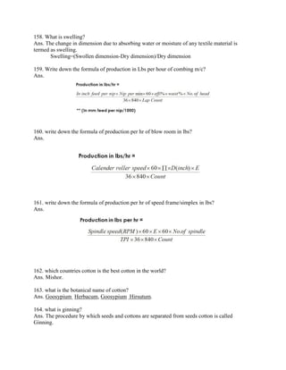158. What is swelling?
Ans. The change in dimension due to absorbing water or moisture of any textile material is
termed as swelling.
Swelling=(Swollen dimension-Dry dimension)/Dry dimension
159. Write down the formula of production in Lbs per hour of combing m/c?
Ans.
160. write down the formula of production per hr of blow room in lbs?
Ans.
161. write down the formula of production per hr of speed frame/simplex in lbs?
Ans.
162. which countries cotton is the best cotton in the world?
Ans. Mishor.
163. what is the botanical name of cotton?
Ans. Goosypium Herbacum, Goosypium Hirsutum.
164. what is ginning?
Ans. The procedure by which seeds and cottons are separated from seeds cotton is called
Ginning.
 