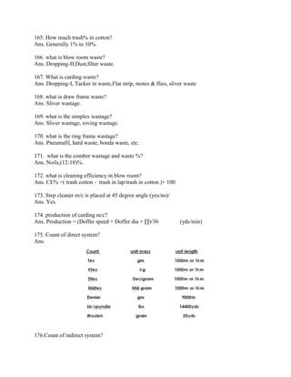 165. How much trash% in cotton?
Ans. Generally 1% to 10%.
166. what is blow room waste?
Ans. Dropping-II,Dust,filter waste.
167. What is carding waste?
Ans. Dropping-I, Tacker in waste,Flat strip, motes & flies, sliver waste
168. what is draw frame waste?
Ans. Sliver wastage.
169. what is the simplex wastage?
Ans. Sliver wastage, roving wastage.
170. what is the ring frame wastage?
Ans. Pneumafil, hard waste, bonda waste, etc.
171. what is the comber wastage and waste %?
Ans. Noils,(12-18)%.
172. what is cleaning efficiency in blow room?
Ans. CE% =( trash cotton - trash in lap/trash in cotton )× 100
173. Step cleaner m/c is placed at 45 degree angle (yes/no)/
Ans. Yes.
174. production of carding m/c?
Ans. Production = (Doffer speed × Doffer dia × ∏)/36 (yds/min)
175. Count of direct system?
Ans.
176.Count of indirect system?
 