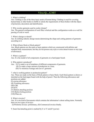 Viva Q…GMT
1. What is clothing?
Ans. Clothing is one of the three basic needs of human being. Clothing is used for covering
human body or other bodies to fulfill or satisfy the requirements of those bodies with the object
of protection, decoration and identification.
2. Why woolen garments used in cooler climate?
Ans. The general configuration of wool fibre is helical and this configuration works as a wall for
passing of cold or warm.
3. What is design or sketch?
Ans. In clothing industry design means determining the shape and cutting patterns of garments
according to it.
4. What id basic block or block pattern?
Ans. Block patterns are the main or basic patterns which are constructed with definite and
standard body measurement, but they do not possess any style or extra attractiveness or any type
of allowances.
5. What is a pattern?
Ans. It is the model of all components of garments on a hard paper board.
6. Why pattern is produced?
Ans. (I) To make a set of templates of different components of garments.
(II) To make a large amount of production at a time.
(III) To minimize wastage and cost of garments.
7. what is working pattern or production pattern?
Ans. These are made on the basic of block pattern or basic block. Each block pattern is drawn or
sketched on the hard paper board with the help of pencil. Then the following allowances and
positions are added-
(I) sewing allowance
(II) Trimming allowance
(III) CBL
(IV)CFL
(V) Button attaching position
(VI) Button holing position
(VII) Plate etc.
8. What is invoice?
Ans. It is one kind of documents which contains the information’s about selling items. Normally
there are two types of invoice-
(I) Proforma invoice- preliminary, (II) Commercial invoice-finally.
9. Seam line/attaching point is marked by U or V notch? (yes/no)
 