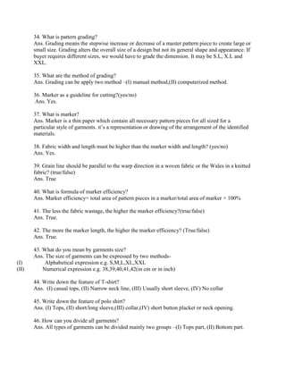 34. What is pattern grading?
Ans. Grading means the stepwise increase or decrease of a master pattern piece to create large or
small size. Grading alters the overall size of a design but not its general shape and appearance. If
buyer requires different sizes, we would have to grade the dimension. It may be S.L, X.L and
XXL.
35. What are the method of grading?
Ans. Grading can be apply two method –(I) manual method,(II) computerized method.
36. Marker as a guideline for cutting?(yes/no)
Ans. Yes.
37. What is marker?
Ans. Marker is a thin paper which contain all necessary pattern pieces for all sized for a
particular style of garments. it’s a representation or drawing of the arrangement of the identified
materials.
38. Fabric width and length must be higher than the marker width and length? (yes/no)
Ans. Yes.
39. Grain line should be parallel to the warp direction in a woven fabric or the Wales in a knitted
fabric? (true/false)
Ans. True
40. What is formula of marker efficiency?
Ans. Marker efficiency= total area of pattern pieces in a marker/total area of marker × 100%
41. The less the fabric wastage, the higher the marker efficiency?(true/false)
Ans. True.
42. The more the marker length, the higher the marker efficiency? (True/false)
Ans. True.
43. What do you mean by garments size?
Ans. The size of garments can be expressed by two methods-
(I) Alphabetical expression e.g. S,M,L,XL,XXL
(II) Numerical expression e.g. 38,39,40,41,42(in cm or in inch)
44. Write down the feature of T-shirt?
Ans. (I) casual tops, (II) Narrow neck line, (III) Usually short sleeve, (IV) No collar
45. Write down the feature of polo shirt?
Ans. (I) Tops, (II) short/long sleeve,(III) collar,(IV) short button placket or neck opening.
46. How can you divide all garments?
Ans. All types of garments can be divided mainly two groups –(I) Tops part, (II) Bottom part.
 